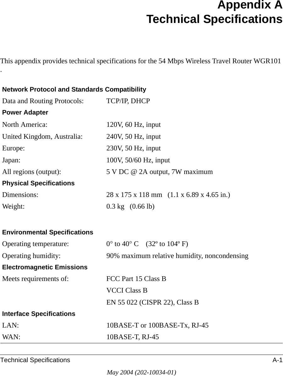 Technical Specifications A-1May 2004 (202-10034-01)Appendix ATechnical SpecificationsThis appendix provides technical specifications for the 54 Mbps Wireless Travel Router WGR101 .Network Protocol and Standards CompatibilityData and Routing Protocols: TCP/IP, DHCPPower AdapterNorth America: 120V, 60 Hz, inputUnited Kingdom, Australia: 240V, 50 Hz, inputEurope: 230V, 50 Hz, inputJapan: 100V, 50/60 Hz, inputAll regions (output): 5 V DC @ 2A output, 7W maximumPhysical SpecificationsDimensions: 28 x 175 x 118 mm   (1.1 x 6.89 x 4.65 in.)Weight: 0.3 kg   (0.66 lb)Environmental SpecificationsOperating temperature: 0&deg; to 40&deg; C    (32&ordm; to 104&ordm; F)Operating humidity: 90% maximum relative humidity, noncondensingElectromagnetic EmissionsMeets requirements of: FCC Part 15 Class BVCCI Class BEN 55 022 (CISPR 22), Class BInterface SpecificationsLAN: 10BASE-T or 100BASE-Tx, RJ-45WAN: 10BASE-T, RJ-45