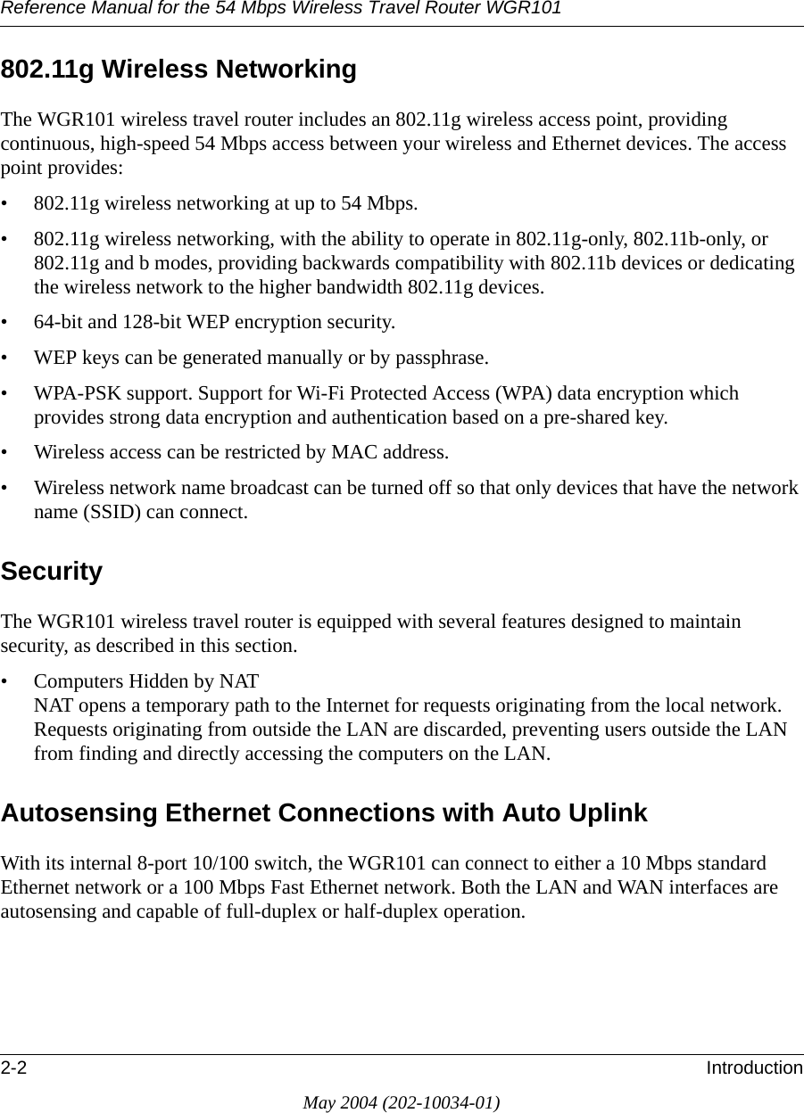 Reference Manual for the 54 Mbps Wireless Travel Router WGR1012-2 IntroductionMay 2004 (202-10034-01)802.11g Wireless NetworkingThe WGR101 wireless travel router includes an 802.11g wireless access point, providing continuous, high-speed 54 Mbps access between your wireless and Ethernet devices. The access point provides:&bull; 802.11g wireless networking at up to 54 Mbps.&bull; 802.11g wireless networking, with the ability to operate in 802.11g-only, 802.11b-only, or 802.11g and b modes, providing backwards compatibility with 802.11b devices or dedicating the wireless network to the higher bandwidth 802.11g devices.&bull; 64-bit and 128-bit WEP encryption security.&bull; WEP keys can be generated manually or by passphrase.&bull; WPA-PSK support. Support for Wi-Fi Protected Access (WPA) data encryption which provides strong data encryption and authentication based on a pre-shared key.&bull; Wireless access can be restricted by MAC address.&bull; Wireless network name broadcast can be turned off so that only devices that have the network name (SSID) can connect.SecurityThe WGR101 wireless travel router is equipped with several features designed to maintain security, as described in this section.&bull; Computers Hidden by NAT NAT opens a temporary path to the Internet for requests originating from the local network. Requests originating from outside the LAN are discarded, preventing users outside the LAN from finding and directly accessing the computers on the LAN.Autosensing Ethernet Connections with Auto Uplink With its internal 8-port 10/100 switch, the WGR101 can connect to either a 10 Mbps standard Ethernet network or a 100 Mbps Fast Ethernet network. Both the LAN and WAN interfaces are autosensing and capable of full-duplex or half-duplex operation. 