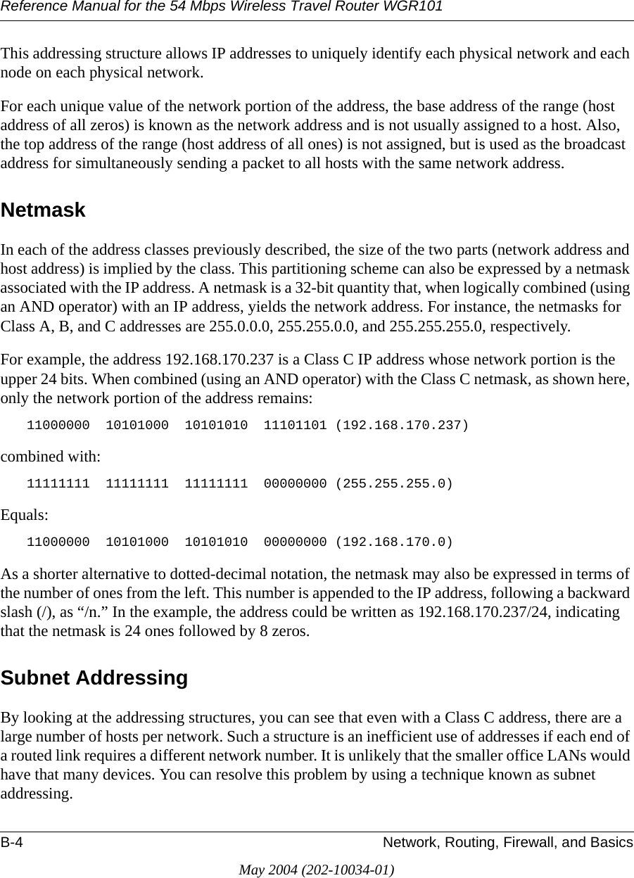 Reference Manual for the 54 Mbps Wireless Travel Router WGR101B-4 Network, Routing, Firewall, and BasicsMay 2004 (202-10034-01)This addressing structure allows IP addresses to uniquely identify each physical network and each node on each physical network.For each unique value of the network portion of the address, the base address of the range (host address of all zeros) is known as the network address and is not usually assigned to a host. Also, the top address of the range (host address of all ones) is not assigned, but is used as the broadcast address for simultaneously sending a packet to all hosts with the same network address.NetmaskIn each of the address classes previously described, the size of the two parts (network address and host address) is implied by the class. This partitioning scheme can also be expressed by a netmask associated with the IP address. A netmask is a 32-bit quantity that, when logically combined (using an AND operator) with an IP address, yields the network address. For instance, the netmasks for Class A, B, and C addresses are 255.0.0.0, 255.255.0.0, and 255.255.255.0, respectively.For example, the address 192.168.170.237 is a Class C IP address whose network portion is the upper 24 bits. When combined (using an AND operator) with the Class C netmask, as shown here, only the network portion of the address remains:11000000  10101000  10101010  11101101 (192.168.170.237)combined with:11111111  11111111  11111111  00000000 (255.255.255.0)Equals:11000000  10101000  10101010  00000000 (192.168.170.0)As a shorter alternative to dotted-decimal notation, the netmask may also be expressed in terms of the number of ones from the left. This number is appended to the IP address, following a backward slash (/), as &ldquo;/n.&rdquo; In the example, the address could be written as 192.168.170.237/24, indicating that the netmask is 24 ones followed by 8 zeros. Subnet AddressingBy looking at the addressing structures, you can see that even with a Class C address, there are a large number of hosts per network. Such a structure is an inefficient use of addresses if each end of a routed link requires a different network number. It is unlikely that the smaller office LANs would have that many devices. You can resolve this problem by using a technique known as subnet addressing. 