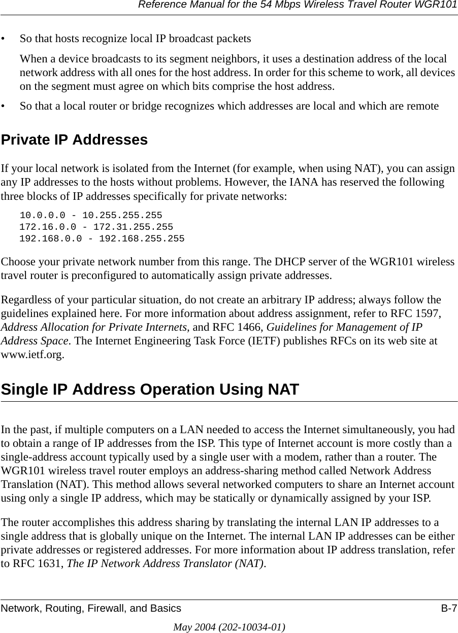 Reference Manual for the 54 Mbps Wireless Travel Router WGR101Network, Routing, Firewall, and Basics B-7May 2004 (202-10034-01)&bull; So that hosts recognize local IP broadcast packetsWhen a device broadcasts to its segment neighbors, it uses a destination address of the local network address with all ones for the host address. In order for this scheme to work, all devices on the segment must agree on which bits comprise the host address. &bull; So that a local router or bridge recognizes which addresses are local and which are remotePrivate IP AddressesIf your local network is isolated from the Internet (for example, when using NAT), you can assign any IP addresses to the hosts without problems. However, the IANA has reserved the following three blocks of IP addresses specifically for private networks:10.0.0.0 - 10.255.255.255172.16.0.0 - 172.31.255.255192.168.0.0 - 192.168.255.255Choose your private network number from this range. The DHCP server of the WGR101 wireless travel router is preconfigured to automatically assign private addresses.Regardless of your particular situation, do not create an arbitrary IP address; always follow the guidelines explained here. For more information about address assignment, refer to RFC 1597, Address Allocation for Private Internets, and RFC 1466, Guidelines for Management of IP Address Space. The Internet Engineering Task Force (IETF) publishes RFCs on its web site at www.ietf.org.Single IP Address Operation Using NATIn the past, if multiple computers on a LAN needed to access the Internet simultaneously, you had to obtain a range of IP addresses from the ISP. This type of Internet account is more costly than a single-address account typically used by a single user with a modem, rather than a router. The WGR101 wireless travel router employs an address-sharing method called Network Address Translation (NAT). This method allows several networked computers to share an Internet account using only a single IP address, which may be statically or dynamically assigned by your ISP.The router accomplishes this address sharing by translating the internal LAN IP addresses to a single address that is globally unique on the Internet. The internal LAN IP addresses can be either private addresses or registered addresses. For more information about IP address translation, refer to RFC 1631, The IP Network Address Translator (NAT).