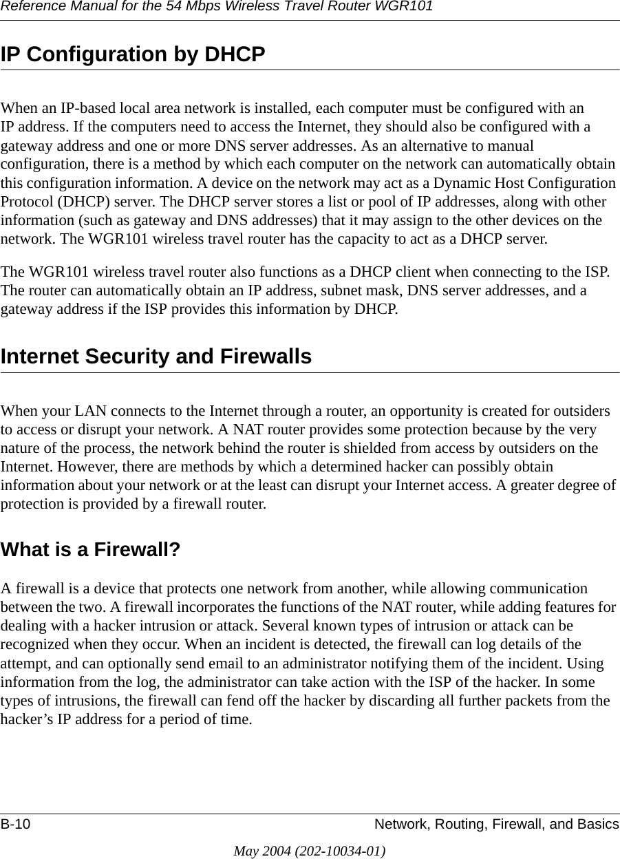 Reference Manual for the 54 Mbps Wireless Travel Router WGR101B-10 Network, Routing, Firewall, and BasicsMay 2004 (202-10034-01)IP Configuration by DHCPWhen an IP-based local area network is installed, each computer must be configured with an IP address. If the computers need to access the Internet, they should also be configured with a gateway address and one or more DNS server addresses. As an alternative to manual configuration, there is a method by which each computer on the network can automatically obtain this configuration information. A device on the network may act as a Dynamic Host Configuration Protocol (DHCP) server. The DHCP server stores a list or pool of IP addresses, along with other information (such as gateway and DNS addresses) that it may assign to the other devices on the network. The WGR101 wireless travel router has the capacity to act as a DHCP server.The WGR101 wireless travel router also functions as a DHCP client when connecting to the ISP. The router can automatically obtain an IP address, subnet mask, DNS server addresses, and a gateway address if the ISP provides this information by DHCP.Internet Security and FirewallsWhen your LAN connects to the Internet through a router, an opportunity is created for outsiders to access or disrupt your network. A NAT router provides some protection because by the very nature of the process, the network behind the router is shielded from access by outsiders on the Internet. However, there are methods by which a determined hacker can possibly obtain information about your network or at the least can disrupt your Internet access. A greater degree of protection is provided by a firewall router.What is a Firewall?A firewall is a device that protects one network from another, while allowing communication between the two. A firewall incorporates the functions of the NAT router, while adding features for dealing with a hacker intrusion or attack. Several known types of intrusion or attack can be recognized when they occur. When an incident is detected, the firewall can log details of the attempt, and can optionally send email to an administrator notifying them of the incident. Using information from the log, the administrator can take action with the ISP of the hacker. In some types of intrusions, the firewall can fend off the hacker by discarding all further packets from the hacker&rsquo;s IP address for a period of time.