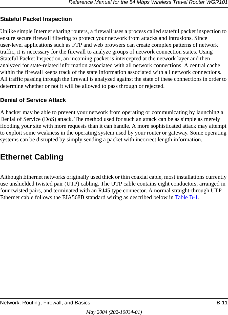 Reference Manual for the 54 Mbps Wireless Travel Router WGR101Network, Routing, Firewall, and Basics B-11May 2004 (202-10034-01)Stateful Packet InspectionUnlike simple Internet sharing routers, a firewall uses a process called stateful packet inspection to ensure secure firewall filtering to protect your network from attacks and intrusions. Since user-level applications such as FTP and web browsers can create complex patterns of network traffic, it is necessary for the firewall to analyze groups of network connection states. Using Stateful Packet Inspection, an incoming packet is intercepted at the network layer and then analyzed for state-related information associated with all network connections. A central cache within the firewall keeps track of the state information associated with all network connections. All traffic passing through the firewall is analyzed against the state of these connections in order to determine whether or not it will be allowed to pass through or rejected.Denial of Service AttackA hacker may be able to prevent your network from operating or communicating by launching a Denial of Service (DoS) attack. The method used for such an attack can be as simple as merely flooding your site with more requests than it can handle. A more sophisticated attack may attempt to exploit some weakness in the operating system used by your router or gateway. Some operating systems can be disrupted by simply sending a packet with incorrect length information.Ethernet CablingAlthough Ethernet networks originally used thick or thin coaxial cable, most installations currently use unshielded twisted pair (UTP) cabling. The UTP cable contains eight conductors, arranged in four twisted pairs, and terminated with an RJ45 type connector. A normal straight-through UTP Ethernet cable follows the EIA568B standard wiring as described below in Table B-1.