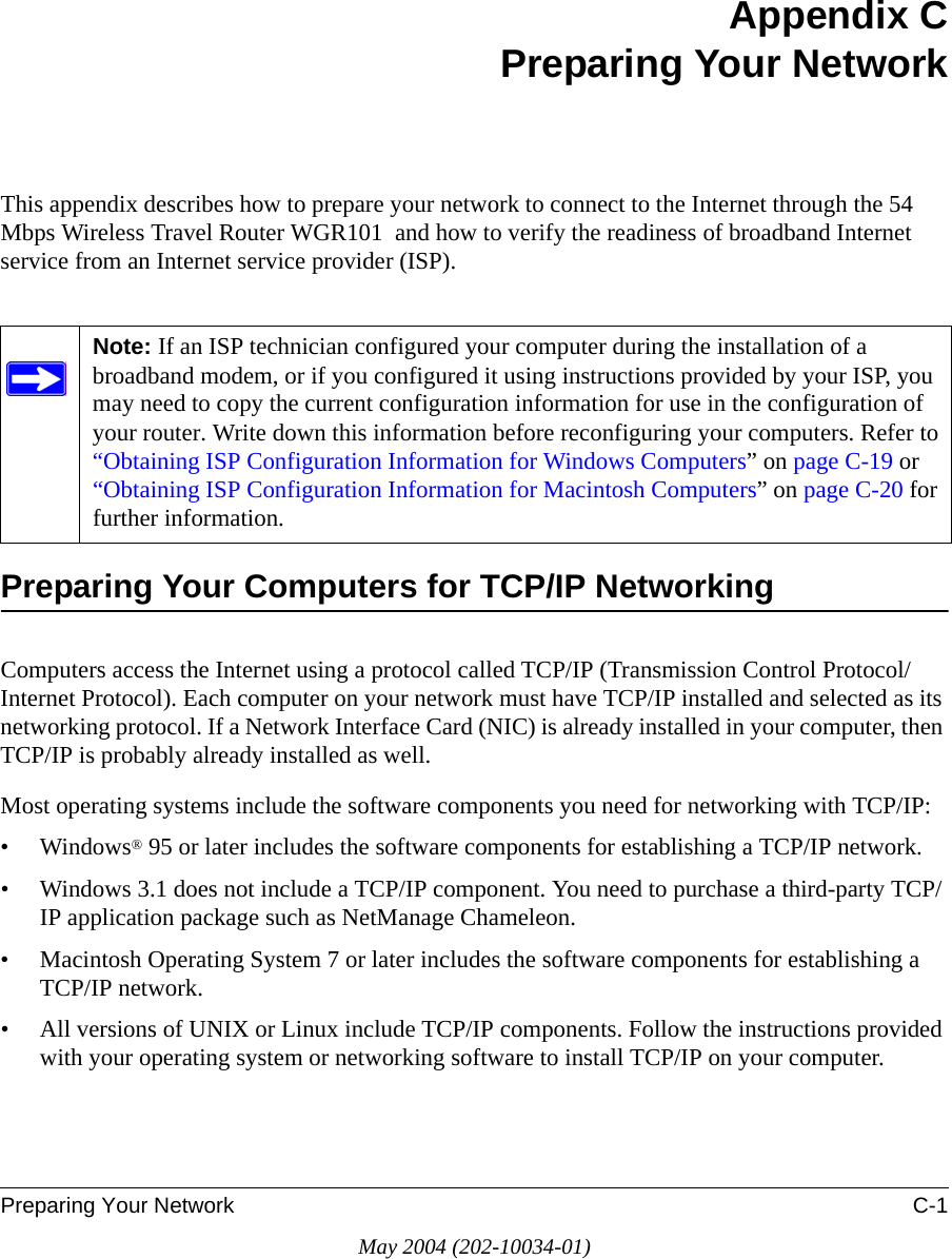 Preparing Your Network C-1May 2004 (202-10034-01)Appendix CPreparing Your NetworkThis appendix describes how to prepare your network to connect to the Internet through the 54 Mbps Wireless Travel Router WGR101  and how to verify the readiness of broadband Internet service from an Internet service provider (ISP).Preparing Your Computers for TCP/IP NetworkingComputers access the Internet using a protocol called TCP/IP (Transmission Control Protocol/Internet Protocol). Each computer on your network must have TCP/IP installed and selected as its networking protocol. If a Network Interface Card (NIC) is already installed in your computer, then TCP/IP is probably already installed as well.Most operating systems include the software components you need for networking with TCP/IP:&bull;Windows&reg; 95 or later includes the software components for establishing a TCP/IP network. &bull; Windows 3.1 does not include a TCP/IP component. You need to purchase a third-party TCP/IP application package such as NetManage Chameleon.&bull; Macintosh Operating System 7 or later includes the software components for establishing a TCP/IP network.&bull; All versions of UNIX or Linux include TCP/IP components. Follow the instructions provided with your operating system or networking software to install TCP/IP on your computer.Note: If an ISP technician configured your computer during the installation of a broadband modem, or if you configured it using instructions provided by your ISP, you may need to copy the current configuration information for use in the configuration of your router. Write down this information before reconfiguring your computers. Refer to &ldquo;Obtaining ISP Configuration Information for Windows Computers&rdquo; on page C-19 or &ldquo;Obtaining ISP Configuration Information for Macintosh Computers&rdquo; on page C-20 for further information.