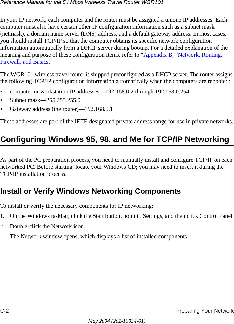 Reference Manual for the 54 Mbps Wireless Travel Router WGR101C-2 Preparing Your NetworkMay 2004 (202-10034-01)In your IP network, each computer and the router must be assigned a unique IP addresses. Each computer must also have certain other IP configuration information such as a subnet mask (netmask), a domain name server (DNS) address, and a default gateway address. In most cases, you should install TCP/IP so that the computer obtains its specific network configuration information automatically from a DHCP server during bootup. For a detailed explanation of the meaning and purpose of these configuration items, refer to &ldquo;Appendix B, &ldquo;Network, Routing, Firewall, and Basics.&rdquo; The WGR101 wireless travel router is shipped preconfigured as a DHCP server. The router assigns the following TCP/IP configuration information automatically when the computers are rebooted:&bull; computer or workstation IP addresses&mdash;192.168.0.2 through 192.168.0.254&bull; Subnet mask&mdash;255.255.255.0&bull; Gateway address (the router)&mdash;192.168.0.1These addresses are part of the IETF-designated private address range for use in private networks.Configuring Windows 95, 98, and Me for TCP/IP NetworkingAs part of the PC preparation process, you need to manually install and configure TCP/IP on each networked PC. Before starting, locate your Windows CD; you may need to insert it during the TCP/IP installation process.Install or Verify Windows Networking ComponentsTo install or verify the necessary components for IP networking:1. On the Windows taskbar, click the Start button, point to Settings, and then click Control Panel.2. Double-click the Network icon.The Network window opens, which displays a list of installed components: