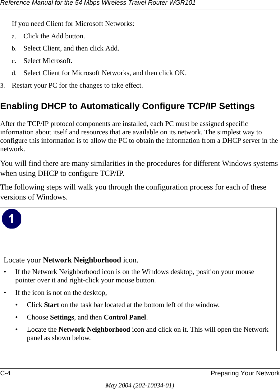 Reference Manual for the 54 Mbps Wireless Travel Router WGR101C-4 Preparing Your NetworkMay 2004 (202-10034-01)If you need Client for Microsoft Networks:a. Click the Add button.b. Select Client, and then click Add.c. Select Microsoft.d. Select Client for Microsoft Networks, and then click OK.3. Restart your PC for the changes to take effect.Enabling DHCP to Automatically Configure TCP/IP SettingsAfter the TCP/IP protocol components are installed, each PC must be assigned specific information about itself and resources that are available on its network. The simplest way to configure this information is to allow the PC to obtain the information from a DHCP server in the network. You will find there are many similarities in the procedures for different Windows systems when using DHCP to configure TCP/IP.The following steps will walk you through the configuration process for each of these versions of Windows.Locate your Network Neighborhood icon.&bull; If the Network Neighborhood icon is on the Windows desktop, position your mouse pointer over it and right-click your mouse button.&bull; If the icon is not on the desktop,&bull; Click Start on the task bar located at the bottom left of the window.&bull; Choose Settings, and then Control Panel. &bull; Locate the Network Neighborhood icon and click on it. This will open the Network panel as shown below.  