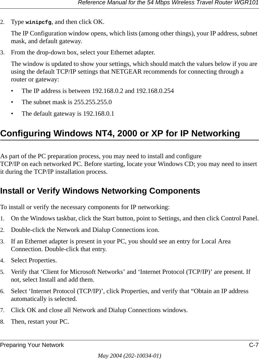 Reference Manual for the 54 Mbps Wireless Travel Router WGR101Preparing Your Network C-7May 2004 (202-10034-01)2. Type winipcfg, and then click OK.The IP Configuration window opens, which lists (among other things), your IP address, subnet mask, and default gateway.3. From the drop-down box, select your Ethernet adapter.The window is updated to show your settings, which should match the values below if you are using the default TCP/IP settings that NETGEAR recommends for connecting through a router or gateway:&bull; The IP address is between 192.168.0.2 and 192.168.0.254&bull; The subnet mask is 255.255.255.0&bull; The default gateway is 192.168.0.1Configuring Windows NT4, 2000 or XP for IP NetworkingAs part of the PC preparation process, you may need to install and configure  TCP/IP on each networked PC. Before starting, locate your Windows CD; you may need to insert it during the TCP/IP installation process.Install or Verify Windows Networking ComponentsTo install or verify the necessary components for IP networking:1. On the Windows taskbar, click the Start button, point to Settings, and then click Control Panel.2. Double-click the Network and Dialup Connections icon.3. If an Ethernet adapter is present in your PC, you should see an entry for Local Area Connection. Double-click that entry.4. Select Properties.5. Verify that &lsquo;Client for Microsoft Networks&rsquo; and &lsquo;Internet Protocol (TCP/IP)&rsquo; are present. If not, select Install and add them.6. Select &lsquo;Internet Protocol (TCP/IP)&rsquo;, click Properties, and verify that &ldquo;Obtain an IP address automatically is selected.7. Click OK and close all Network and Dialup Connections windows.8. Then, restart your PC.