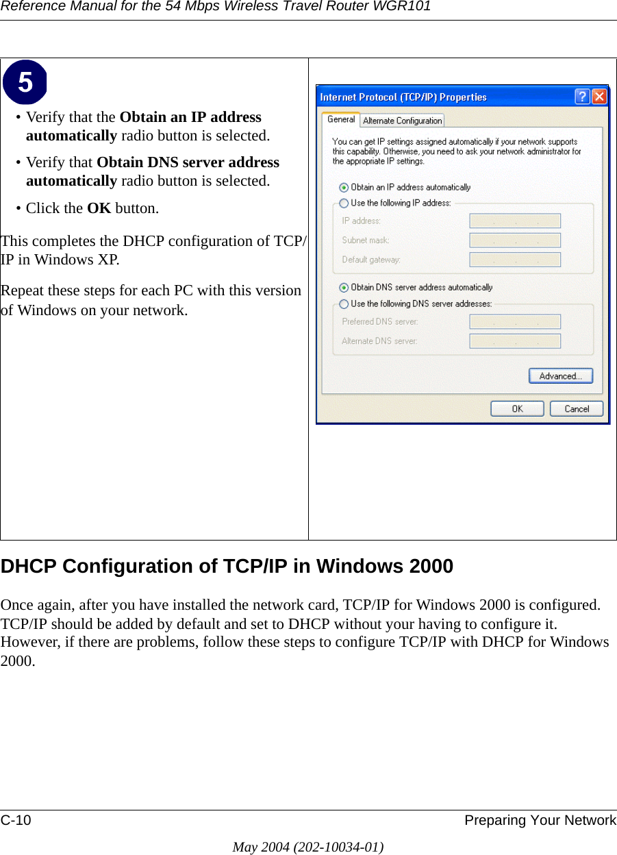 Reference Manual for the 54 Mbps Wireless Travel Router WGR101C-10 Preparing Your NetworkMay 2004 (202-10034-01)DHCP Configuration of TCP/IP in Windows 2000 Once again, after you have installed the network card, TCP/IP for Windows 2000 is configured.  TCP/IP should be added by default and set to DHCP without your having to configure it.  However, if there are problems, follow these steps to configure TCP/IP with DHCP for Windows 2000.&bull; Verify that the Obtain an IP address automatically radio button is selected.&bull; Verify that Obtain DNS server address automatically radio button is selected.&bull; Click the OK button.This completes the DHCP configuration of TCP/IP in Windows XP.Repeat these steps for each PC with this version of Windows on your network.