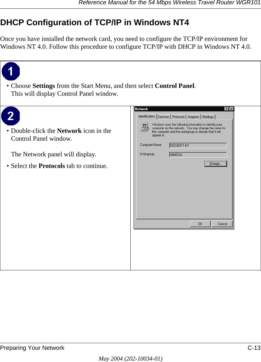 Reference Manual for the 54 Mbps Wireless Travel Router WGR101Preparing Your Network C-13May 2004 (202-10034-01)DHCP Configuration of TCP/IP in Windows NT4Once you have installed the network card, you need to configure the TCP/IP environment for Windows NT 4.0. Follow this procedure to configure TCP/IP with DHCP in Windows NT 4.0.&bull; Choose Settings from the Start Menu, and then select Control Panel. This will display Control Panel window. &bull; Double-click the Network icon in the Control Panel window.  The Network panel will display.&bull; Select the Protocols tab to continue. 