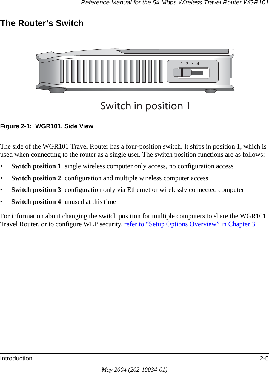 Reference Manual for the 54 Mbps Wireless Travel Router WGR101Introduction 2-5May 2004 (202-10034-01)The Router&rsquo;s SwitchFigure 2-1:  WGR101, Side ViewThe side of the WGR101 Travel Router has a four-position switch. It ships in position 1, which is used when connecting to the router as a single user. The switch position functions are as follows:&bull;Switch position 1: single wireless computer only access, no configuration access &bull;Switch position 2: configuration and multiple wireless computer access&bull;Switch position 3: configuration only via Ethernet or wirelessly connected computer&bull;Switch position 4: unused at this timeFor information about changing the switch position for multiple computers to share the WGR101 Travel Router, or to configure WEP security, refer to &ldquo;Setup Options Overview&rdquo; in Chapter 3.3WITCHINPOSITION