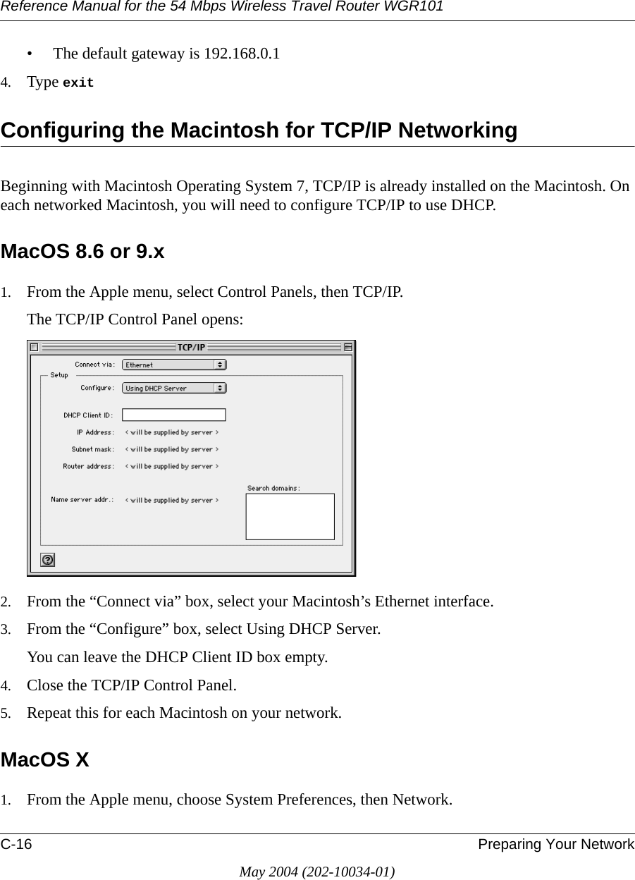 Reference Manual for the 54 Mbps Wireless Travel Router WGR101C-16 Preparing Your NetworkMay 2004 (202-10034-01)&bull; The default gateway is 192.168.0.14. Type exit Configuring the Macintosh for TCP/IP NetworkingBeginning with Macintosh Operating System 7, TCP/IP is already installed on the Macintosh. On each networked Macintosh, you will need to configure TCP/IP to use DHCP.MacOS 8.6 or 9.x1. From the Apple menu, select Control Panels, then TCP/IP.The TCP/IP Control Panel opens:2. From the &ldquo;Connect via&rdquo; box, select your Macintosh&rsquo;s Ethernet interface.3. From the &ldquo;Configure&rdquo; box, select Using DHCP Server.You can leave the DHCP Client ID box empty.4. Close the TCP/IP Control Panel.5. Repeat this for each Macintosh on your network.MacOS X1. From the Apple menu, choose System Preferences, then Network.