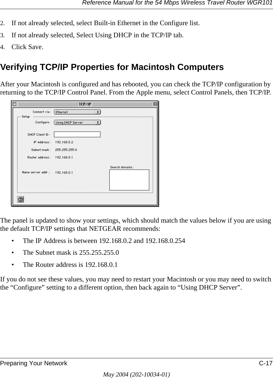 Reference Manual for the 54 Mbps Wireless Travel Router WGR101Preparing Your Network C-17May 2004 (202-10034-01)2. If not already selected, select Built-in Ethernet in the Configure list.3. If not already selected, Select Using DHCP in the TCP/IP tab.4. Click Save.Verifying TCP/IP Properties for Macintosh ComputersAfter your Macintosh is configured and has rebooted, you can check the TCP/IP configuration by returning to the TCP/IP Control Panel. From the Apple menu, select Control Panels, then TCP/IP.The panel is updated to show your settings, which should match the values below if you are using the default TCP/IP settings that NETGEAR recommends:&bull; The IP Address is between 192.168.0.2 and 192.168.0.254&bull; The Subnet mask is 255.255.255.0&bull; The Router address is 192.168.0.1If you do not see these values, you may need to restart your Macintosh or you may need to switch the &ldquo;Configure&rdquo; setting to a different option, then back again to &ldquo;Using DHCP Server&rdquo;.