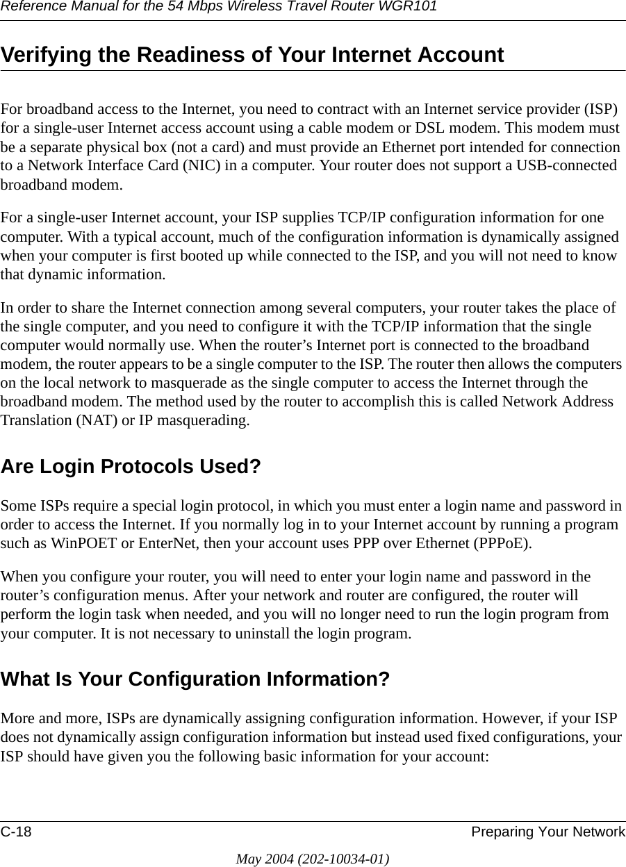 Reference Manual for the 54 Mbps Wireless Travel Router WGR101C-18 Preparing Your NetworkMay 2004 (202-10034-01)Verifying the Readiness of Your Internet AccountFor broadband access to the Internet, you need to contract with an Internet service provider (ISP) for a single-user Internet access account using a cable modem or DSL modem. This modem must be a separate physical box (not a card) and must provide an Ethernet port intended for connection to a Network Interface Card (NIC) in a computer. Your router does not support a USB-connected broadband modem.For a single-user Internet account, your ISP supplies TCP/IP configuration information for one computer. With a typical account, much of the configuration information is dynamically assigned when your computer is first booted up while connected to the ISP, and you will not need to know that dynamic information. In order to share the Internet connection among several computers, your router takes the place of the single computer, and you need to configure it with the TCP/IP information that the single computer would normally use. When the router&rsquo;s Internet port is connected to the broadband modem, the router appears to be a single computer to the ISP. The router then allows the computers on the local network to masquerade as the single computer to access the Internet through the broadband modem. The method used by the router to accomplish this is called Network Address Translation (NAT) or IP masquerading.Are Login Protocols Used?Some ISPs require a special login protocol, in which you must enter a login name and password in order to access the Internet. If you normally log in to your Internet account by running a program such as WinPOET or EnterNet, then your account uses PPP over Ethernet (PPPoE). When you configure your router, you will need to enter your login name and password in the router&rsquo;s configuration menus. After your network and router are configured, the router will perform the login task when needed, and you will no longer need to run the login program from your computer. It is not necessary to uninstall the login program.What Is Your Configuration Information?More and more, ISPs are dynamically assigning configuration information. However, if your ISP does not dynamically assign configuration information but instead used fixed configurations, your ISP should have given you the following basic information for your account: 