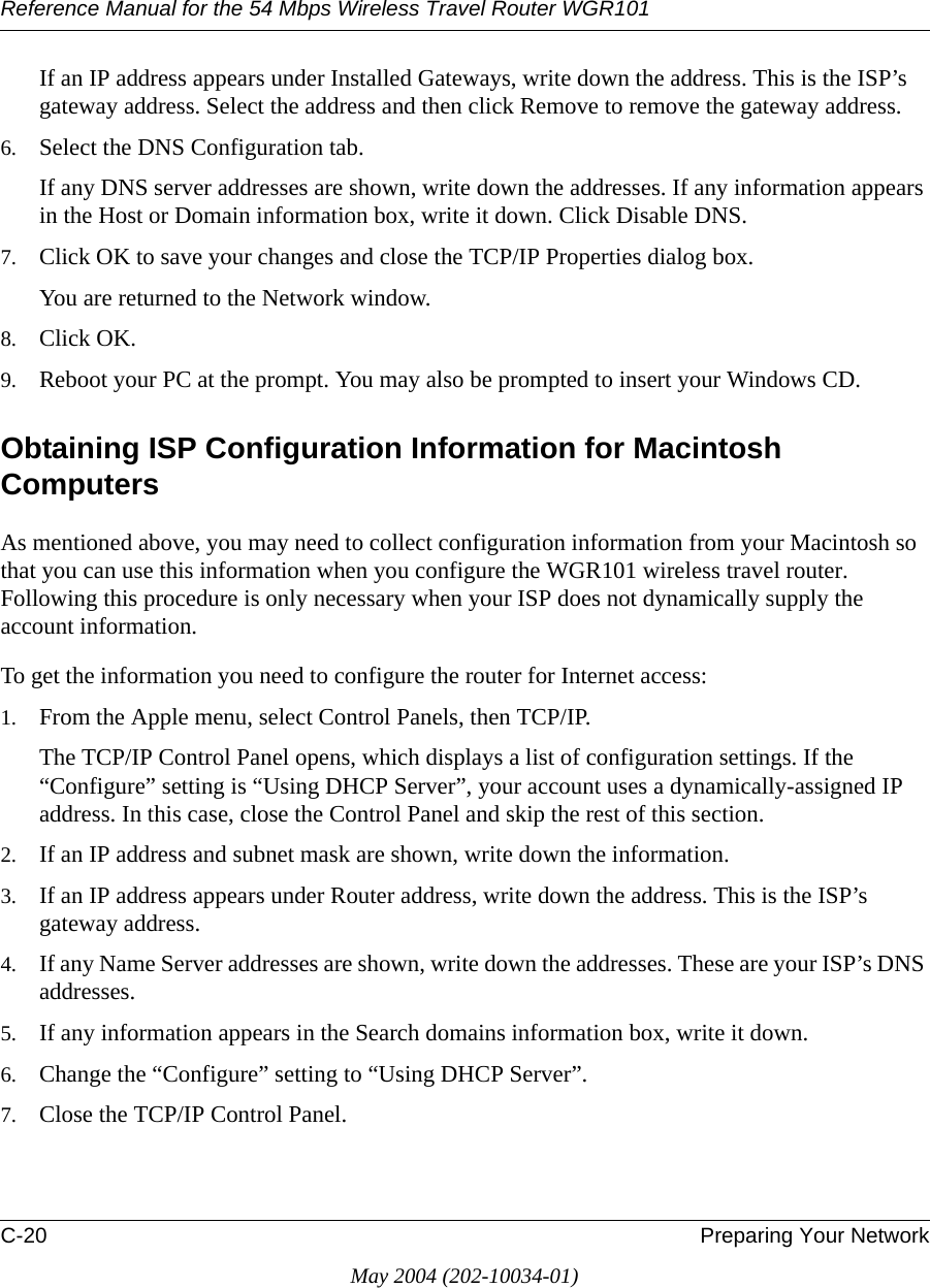 Reference Manual for the 54 Mbps Wireless Travel Router WGR101C-20 Preparing Your NetworkMay 2004 (202-10034-01)If an IP address appears under Installed Gateways, write down the address. This is the ISP&rsquo;s gateway address. Select the address and then click Remove to remove the gateway address.6. Select the DNS Configuration tab.If any DNS server addresses are shown, write down the addresses. If any information appears in the Host or Domain information box, write it down. Click Disable DNS.7. Click OK to save your changes and close the TCP/IP Properties dialog box.You are returned to the Network window.8. Click OK.9. Reboot your PC at the prompt. You may also be prompted to insert your Windows CD.Obtaining ISP Configuration Information for Macintosh ComputersAs mentioned above, you may need to collect configuration information from your Macintosh so that you can use this information when you configure the WGR101 wireless travel router. Following this procedure is only necessary when your ISP does not dynamically supply the account information. To get the information you need to configure the router for Internet access:1. From the Apple menu, select Control Panels, then TCP/IP.The TCP/IP Control Panel opens, which displays a list of configuration settings. If the &ldquo;Configure&rdquo; setting is &ldquo;Using DHCP Server&rdquo;, your account uses a dynamically-assigned IP address. In this case, close the Control Panel and skip the rest of this section.2. If an IP address and subnet mask are shown, write down the information. 3. If an IP address appears under Router address, write down the address. This is the ISP&rsquo;s gateway address.4. If any Name Server addresses are shown, write down the addresses. These are your ISP&rsquo;s DNS addresses.5. If any information appears in the Search domains information box, write it down.6. Change the &ldquo;Configure&rdquo; setting to &ldquo;Using DHCP Server&rdquo;.7. Close the TCP/IP Control Panel.