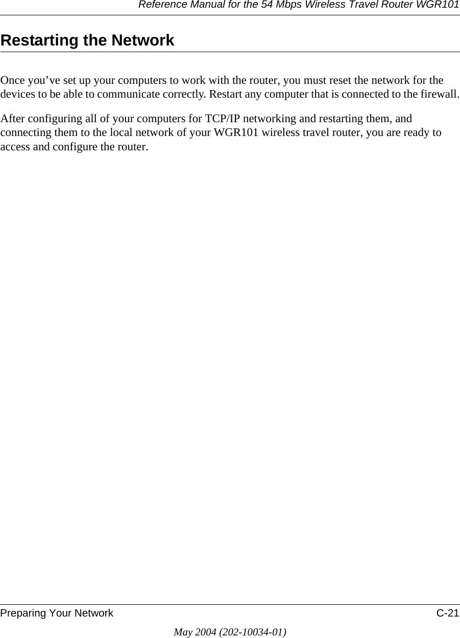 Reference Manual for the 54 Mbps Wireless Travel Router WGR101Preparing Your Network C-21May 2004 (202-10034-01)Restarting the NetworkOnce you&rsquo;ve set up your computers to work with the router, you must reset the network for the devices to be able to communicate correctly. Restart any computer that is connected to the firewall.After configuring all of your computers for TCP/IP networking and restarting them, and connecting them to the local network of your WGR101 wireless travel router, you are ready to access and configure the router.