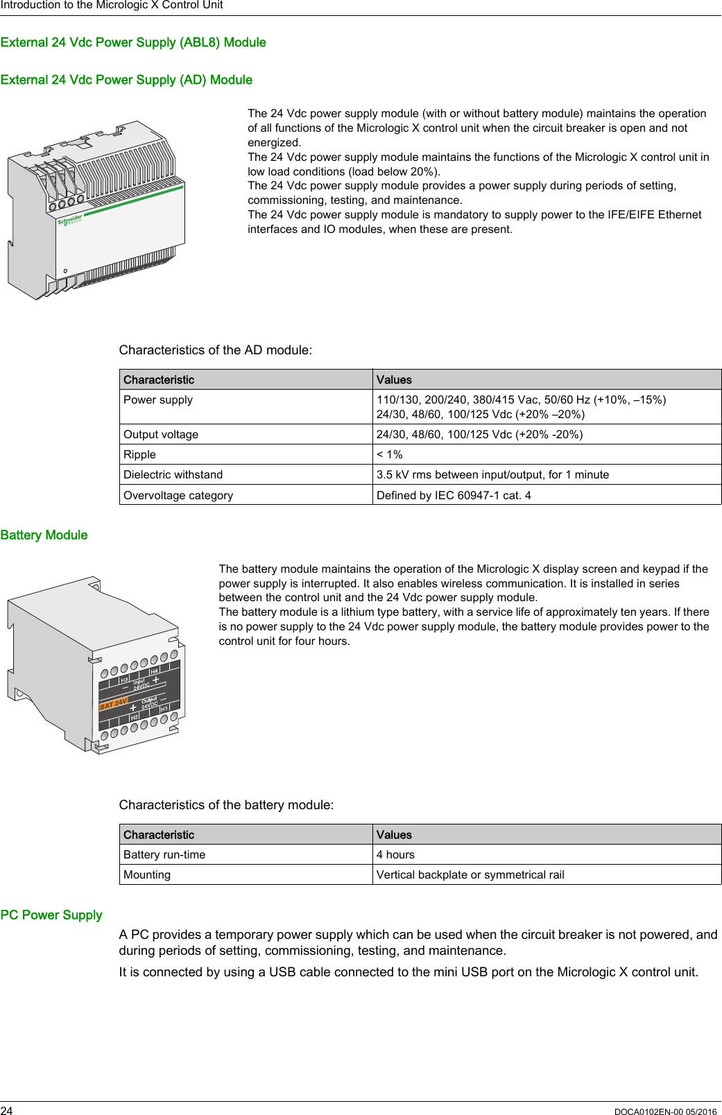 Introduction to the Micrologic X Control Unit24 DOCA0102EN-00 05/2016External 24 Vdc Power Supply (ABL8) ModuleExternal 24 Vdc Power Supply (AD) ModuleCharacteristics of the AD module:Battery ModuleCharacteristics of the battery module:PC Power SupplyA PC provides a temporary power supply which can be used when the circuit breaker is not powered, and during periods of setting, commissioning, testing, and maintenance. It is connected by using a USB cable connected to the mini USB port on the Micrologic X control unit.The 24 Vdc power supply module (with or without battery module) maintains the operation of all functions of the Micrologic X control unit when the circuit breaker is open and not energized. The 24 Vdc power supply module maintains the functions of the Micrologic X control unit in low load conditions (load below 20%).The 24 Vdc power supply module provides a power supply during periods of setting, commissioning, testing, and maintenance.The 24 Vdc power supply module is mandatory to supply power to the IFE/EIFE Ethernet interfaces and IO modules, when these are present.Characteristic ValuesPower supply 110/130, 200/240, 380/415 Vac, 50/60 Hz (+10%, –15%)24/30, 48/60, 100/125 Vdc (+20% –20%)Output voltage 24/30, 48/60, 100/125 Vdc (+20% -20%)Ripple &lt; 1%Dielectric withstand 3.5 kV rms between input/output, for 1 minuteOvervoltage category Defined by IEC 60947-1 cat. 4The battery module maintains the operation of the Micrologic X display screen and keypad if the power supply is interrupted. It also enables wireless communication. It is installed in series between the control unit and the 24 Vdc power supply module.The battery module is a lithium type battery, with a service life of approximately ten years. If there is no power supply to the 24 Vdc power supply module, the battery module provides power to the control unit for four hours.Characteristic ValuesBattery run-time 4 hoursMounting Vertical backplate or symmetrical rail
