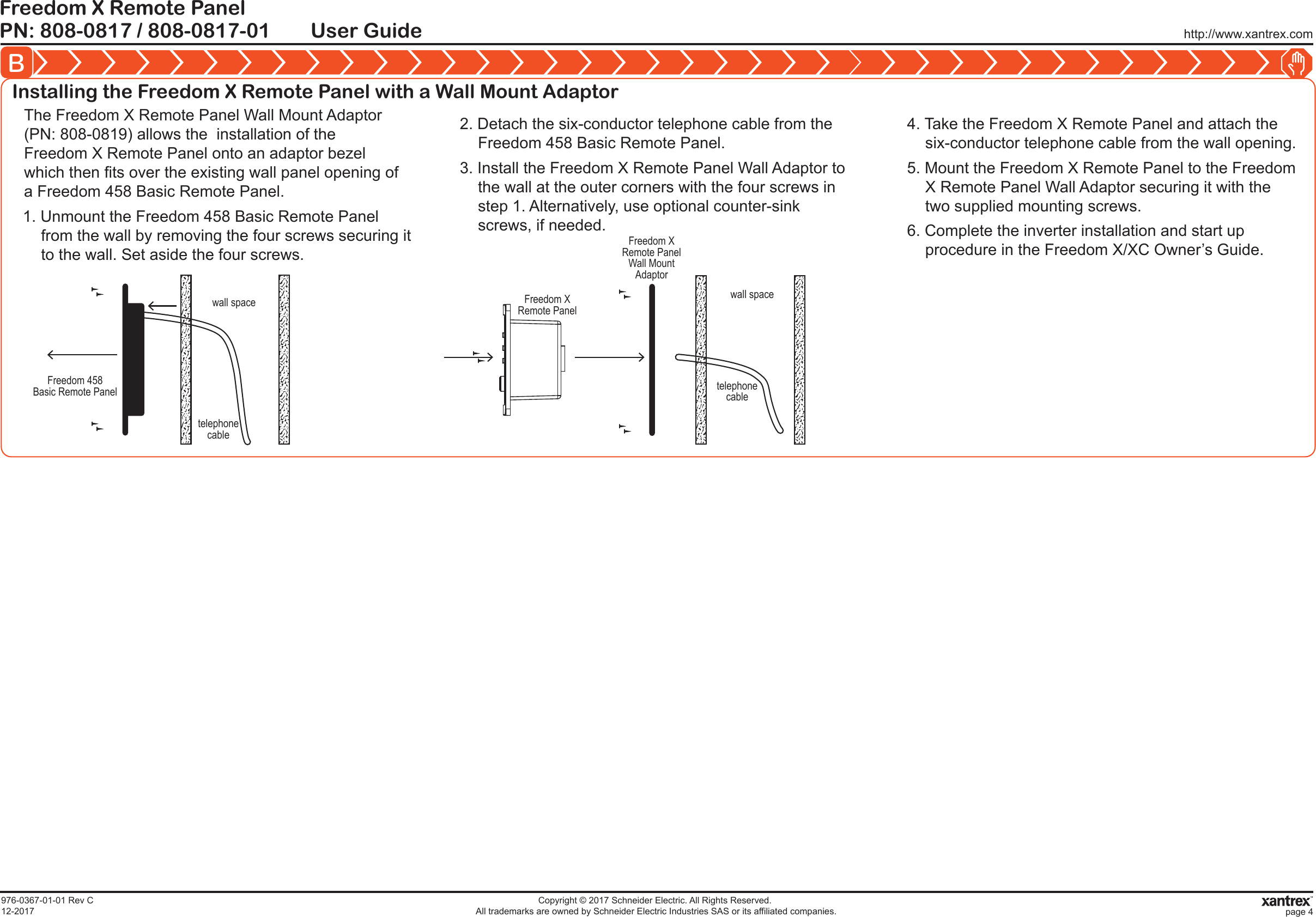 http://www.xantrex.comPN: 808-0817 / 808-0817-01Freedom X Remote PanelUser GuideB976-0367-01-01 Rev C12-2017Copyright © 2017 Schneider Electric. All Rights Reserved. All trademarks are owned by Schneider Electric Industries SAS or its affiliated companies. page 4Installing the Freedom X Remote Panel with a Wall Mount Adaptor1. Unmount the Freedom 458 Basic Remote Panel from the wall by removing the four screws securing it to the wall. Set aside the four screws.The Freedom X Remote Panel Wall Mount Adaptor (PN: 808-0819) allows the  installation of the Freedom X Remote Panel onto an adaptor bezel which then fits over the existing wall panel opening of a Freedom 458 Basic Remote Panel.2. Detach the six-conductor telephone cable from the Freedom 458 Basic Remote Panel.3. Install the Freedom X Remote Panel Wall Adaptor to the wall at the outer corners with the four screws in step 1. Alternatively, use optional counter-sink screws, if needed.4. Take the Freedom X Remote Panel and attach the six-conductor telephone cable from the wall opening.5. Mount the Freedom X Remote Panel to the Freedom X Remote Panel Wall Adaptor securing it with the two supplied mounting screws.6. Complete the inverter installation and start up procedure in the Freedom X/XC Owner’s Guide.Freedom XRemote PanelFreedom XRemote PanelWall MountAdaptorwall spacetelephonecableFreedom 458Basic Remote Panelwall spacetelephonecable