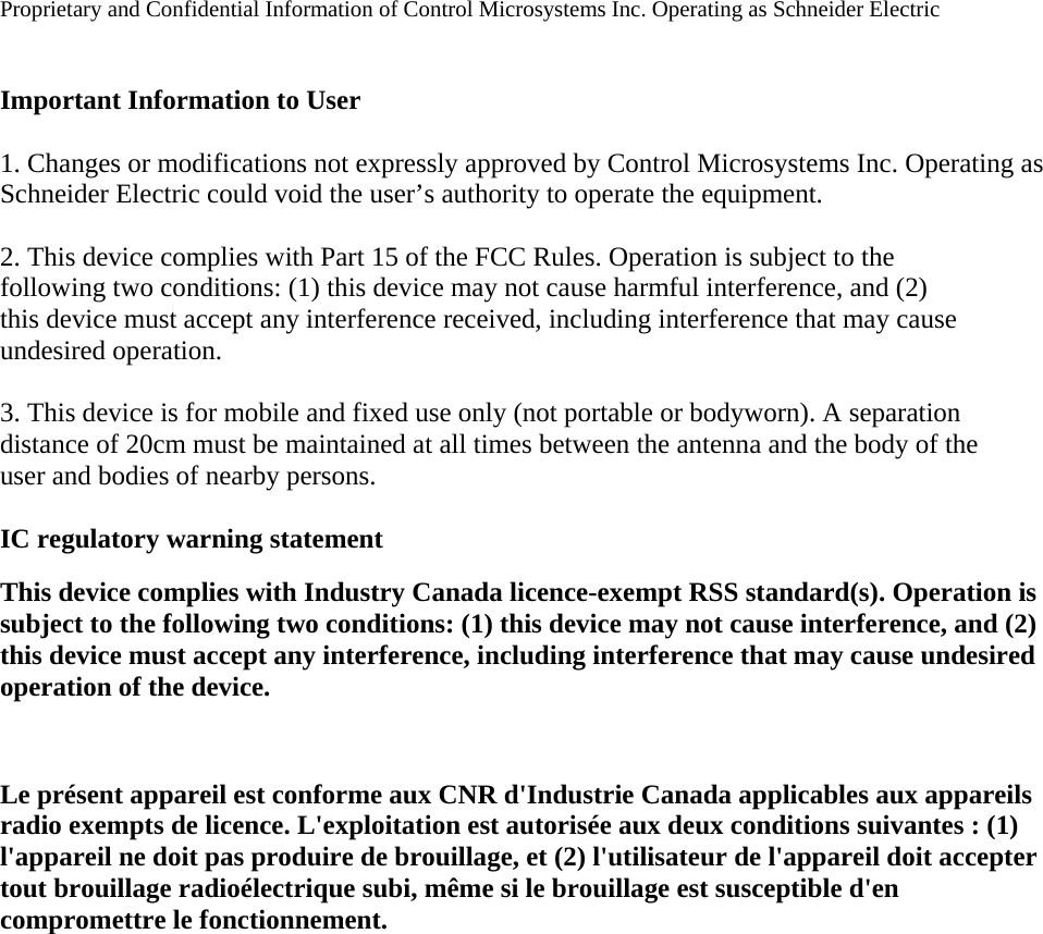 Proprietary and Confidential Information of Control Microsystems Inc. Operating as Schneider Electric    Important Information to User  1. Changes or modifications not expressly approved by Control Microsystems Inc. Operating as Schneider Electric could void the user’s authority to operate the equipment.  2. This device complies with Part 15 of the FCC Rules. Operation is subject to the following two conditions: (1) this device may not cause harmful interference, and (2) this device must accept any interference received, including interference that may cause undesired operation.  3. This device is for mobile and fixed use only (not portable or bodyworn). A separation distance of 20cm must be maintained at all times between the antenna and the body of the user and bodies of nearby persons.  IC regulatory warning statement This device complies with Industry Canada licence-exempt RSS standard(s). Operation is subject to the following two conditions: (1) this device may not cause interference, and (2) this device must accept any interference, including interference that may cause undesired operation of the device.  Le présent appareil est conforme aux CNR d&apos;Industrie Canada applicables aux appareils radio exempts de licence. L&apos;exploitation est autorisée aux deux conditions suivantes : (1) l&apos;appareil ne doit pas produire de brouillage, et (2) l&apos;utilisateur de l&apos;appareil doit accepter tout brouillage radioélectrique subi, même si le brouillage est susceptible d&apos;en compromettre le fonctionnement.   