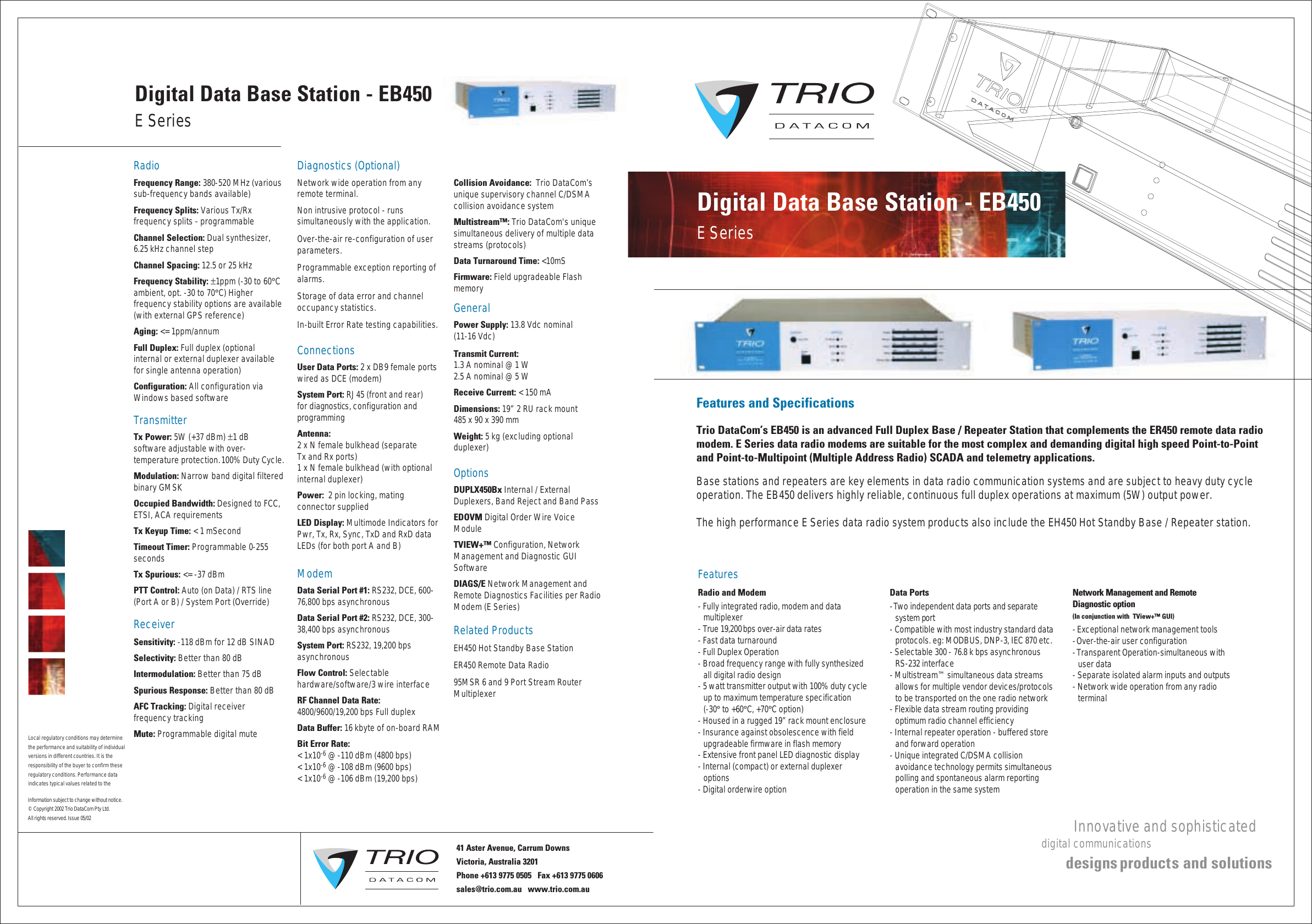 Local regulatory conditions may determine the performance and suitability of individual versions in different countries. It is the responsibility of the buyer to confirm these  regulatory conditions. Performance data indicates typical values related to the RadioFrequency Range: 380-520 MHz (various sub-frequency bands available)Frequency Splits: Various Tx/Rx frequency splits - programmableChannel Selection: Dual synthesizer, 6.25 kHz channel stepChannel Spacing: 12.5 or 25 kHzFrequency Stability: ±1ppm (-30 to 60°C ambient, opt. -30 to 70°C) Higher frequency stability options are available (with external GPS reference)Aging: &lt;= 1ppm/annumFull Duplex: Full duplex (optional internal or external duplexer available for single antenna operation)Configuration: All configuration via Windows based softwareTransmitterTx Power: 5W (+37 dBm) ±1 dBsoftware adjustable with over-temperature protection. 100% Duty Cycle.Modulation: Narrow band digital filtered binary GMSKOccupied Bandwidth: Designed to FCC, ETSI, ACA requirementsTx Keyup Time: &lt; 1 mSecond  Timeout Timer: Programmable 0-255 secondsTx Spurious: &lt;= -37 dBmPTT Control: Auto (on Data) / RTS line (Port A or B) / System Port (Override)ReceiverSensitivity: -118 dBm for 12 dB SINADSelectivity: Better than 80 dBIntermodulation: Better than 75 dBSpurious Response: Better than 80 dBAFC Tracking: Digital receiver frequency trackingMute: Programmable digital muteDiagnostics (Optional)Network wide operation from any remote terminal.Non intrusive protocol - runs simultaneously with the application.Over-the-air re-configuration of user parameters.Programmable exception reporting of alarms. Storage of data error and channel occupancy statistics. In-built Error Rate testing capabilities.ConnectionsUser Data Ports: 2 x DB9 female ports wired as DCE (modem)System Port: RJ45 (front and rear) for diagnostics, configuration and programmingAntenna: 2 x N female bulkhead (separate Tx and Rx ports)1 x N female bulkhead (with optional   internal duplexer)Power:  2 pin locking, mating connector suppliedLED Display: Multimode Indicators for Pwr, Tx, Rx, Sync, TxD and RxD data LEDs (for both port A and B)ModemData Serial Port #1: RS232, DCE, 600-76,800 bps asynchronousData Serial Port #2: RS232, DCE, 300-38,400 bps asynchronousSystem Port: RS232, 19,200 bps asynchronousFlow Control: Selectable hardware/software/3 wire interfaceRF Channel Data Rate: 4800/9600/19,200 bps Full duplexData Buffer: 16 kbyte of on-board RAMBit Error Rate: &lt; 1x10-6 @ -110 dBm (4800 bps)&lt; 1x10-6 @ -108 dBm (9600 bps)&lt; 1x10-6 @ -106 dBm (19,200 bps)Collision Avoidance:  Trio DataCom’s unique supervisory channel C/DSMA collision avoidance systemMultistream™: Trio DataCom&apos;s unique simultaneous delivery of multiple data streams (protocols)Data Turnaround Time: &lt;10mSFirmware: Field upgradeable FlashmemoryGeneralPower Supply: 13.8 Vdc nominal (11-16 Vdc)Transmit Current: 1.3 A nominal @ 1 W2.5 A nominal @ 5 WReceive Current: &lt; 150 mADimensions: 19” 2 RU rack mount 485 x 90 x 390 mmWeight: 5 kg (excluding optional duplexer)Options DUPLX450Bx Internal / External Duplexers, Band Reject and Band PassEDOVM Digital Order Wire Voice ModuleTVIEW+™ Configuration, Network Management and Diagnostic GUI SoftwareDIAGS/E Network Management and Remote Diagnostics Facilities per Radio Modem (E Series)Related ProductsEH450 Hot Standby Base StationER450 Remote Data Radio95MSR 6 and 9 Port Stream Router   MultiplexerE SeriesDigital Data Base Station - EB450Information subject to change without notice.© Copyright 2002 Trio DataCom Pty Ltd. All rights reserved. Issue 05/0241 Aster Avenue, Carrum Downs Victoria, Australia 3201 Phone +613 9775 0505   Fax +613 9775 0606        sales@trio.com.au   www.trio.com.auFeatures and SpecificationsTrio DataCom’s EB450 is an advanced Full Duplex Base / Repeater Station that complements the ER450 remote data radio modem. E Series data radio modems are suitable for the most complex and demanding digital high speed Point-to-Point and Point-to-Multipoint (Multiple Address Radio) SCADA and telemetry applications.Base stations and repeaters are key elements in data radio communication systems and are subject to heavy duty cycle operation. The EB450 delivers highly reliable, continuous full duplex operations at maximum (5W) output power.The high performance E Series data radio system products also include the EH450 Hot Standby Base / Repeater station.FeaturesRadio and Modem- Fully integrated radio, modem and data multiplexer- True 19,200 bps over-air data rates- Fast data turnaround- Full Duplex Operation- Broad frequency range with fully synthesized all digital radio design- 5 watt transmitter output with 100% duty cycle up to maximum temperature specification (-30° to +60°C, +70°C option)- Housed in a rugged 19” rack mount enclosure- Insurance against obsolescence with field upgradeable firmware in flash memory- Extensive front panel LED diagnostic display- Internal (compact) or external duplexer options- Digital orderwire optionData Ports- Two independent data ports and separate system port- Compatible with most industry standard data protocols. eg: MODBUS, DNP-3, IEC 870 etc.- Selectable 300 - 76.8 k bps asynchronous RS-232 interface- Multistream™ simultaneous data streams allows for multiple vendor devices/protocols to be transported on the one radio network- Flexible data stream routing providing optimum radio channel efficiency- Internal repeater operation - buffered store and forward operation- Unique integrated C/DSMA collision avoidance technology permits simultaneous polling and spontaneous alarm reporting operation in the same systemNetwork Management and Remote Diagnostic option(In conjunction with  TView+™ GUI)- Exceptional network management tools- Over-the-air user configuration- Transparent Operation-simultaneous with user data- Separate isolated alarm inputs and outputs- Network wide operation from any radio    terminalE SeriesDigital Data Base Station - EB450 Innovative and sophisticateddigital communications designs product s and solutions
