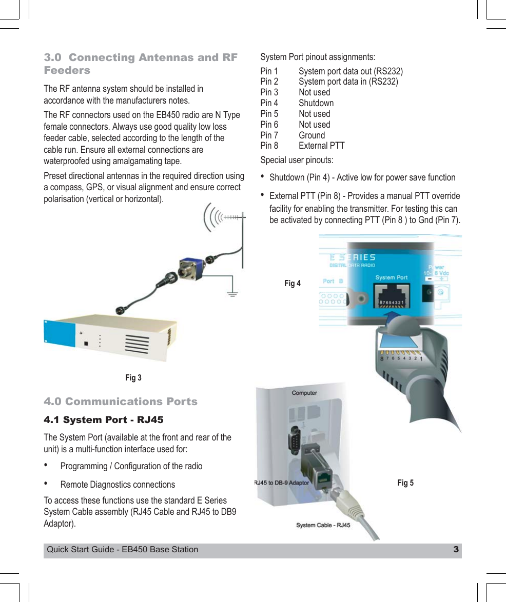 Quick Start Guide - EB450 Base Station 33.0  Connecting Antennas and RFFeedersThe RF antenna system should be installed inaccordance with the manufacturers notes.The RF connectors used on the EB450 radio are N Typefemale connectors. Always use good quality low lossfeeder cable, selected according to the length of thecable run. Ensure all external connections arewaterproofed using amalgamating tape.Preset directional antennas in the required direction usinga compass, GPS, or visual alignment and ensure correctpolarisation (vertical or horizontal).4.0 Communications Ports4.1 System Port - RJ45The System Port (available at the front and rear of theunit) is a multi-function interface used for:•Programming / Configuration of the radio•Remote Diagnostics connectionsTo access these functions use the standard E SeriesSystem Cable assembly (RJ45 Cable and RJ45 to DB9Adaptor).System Port pinout assignments:Pin 1 System port data out (RS232)Pin 2 System port data in (RS232)Pin 3 Not usedPin 4 ShutdownPin 5 Not usedPin 6 Not usedPin 7 GroundPin 8 External PTTSpecial user pinouts:•Shutdown (Pin 4) - Active low for power save function•External PTT (Pin 8) - Provides a manual PTT overridefacility for enabling the transmitter. For testing this canbe activated by connecting PTT (Pin 8 ) to Gnd (Pin 7).Fig 3Fig 4Fig 5