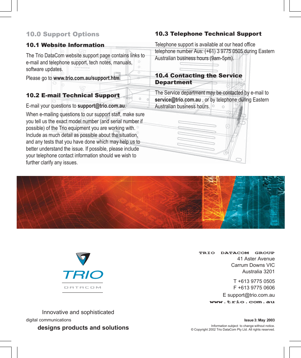 10.0 Support Options10.1 Website InformationThe Trio DataCom website support page contains links toe-mail and telephone support, tech notes, manuals,software updates.Please go to www.trio.com.au/support.htm.10.2 E-mail Technical SupportE-mail your questions to support@trio.com.au.When e-mailing questions to our support staff, make sureyou tell us the exact model number (and serial number ifpossible) of the Trio equipment you are working with.Include as much detail as possible about the situation,and any tests that you have done which may help us tobetter understand the issue. If possible, please includeyour telephone contact information should we wish tofurther clarify any issues.10.3 Telephone Technical SupportTelephone support is available at our head officetelephone number Aus: (+61) 3 9775 0505 during EasternAustralian business hours (9am-5pm).10.4 Contacting the ServiceDepartmentThe Service department may be contacted by e-mail toservice@trio.com.au , or by telephone during EasternAustralian business hours.T +613 9775 0505F +613 9775 0606E support@trio.com.auwww.trio.com.auTRIO DATACOM GROUP41 Aster AvenueCarrum Downs VICAustralia 3201Information subject  to change without notice.© Copyright 2002 Trio DataCom Pty Ltd. All rights reserved.Innovative and sophisticateddigital communicationsdesigns products and solutionsIssue 3: May  2003