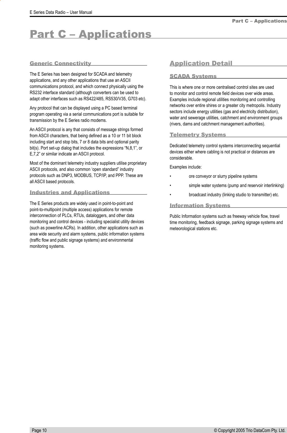   Page 10E Series Data Radio – User Manual© Copyright 2005 Trio DataCom Pty. Ltd. Part C – ApplicationsPart C – ApplicationsGeneric ConnectivityThe E Series has been designed for SCADA and telemetry applications, and any other applications that use an ASCII communications protocol, and which connect physically using the RS232 interface standard (although converters can be used to adapt other interfaces such as RS422/485, RS530/V35, G703 etc).Any protocol that can be displayed using a PC based terminal program operating via a serial communications port is suitable for transmission by the E Series radio modems.An ASCII protocol is any that consists of message strings formed from ASCII characters, that being deﬁned as a 10 or 11 bit block including start and stop bits, 7 or 8 data bits and optional parity bit(s). Port set-up dialog that includes the expressions “N,8,1”, or E,7,2” or similar indicate an ASCII protocol.Most of the dominant telemetry industry suppliers utilise proprietary ASCII protocols, and also common ‘open standard” industry protocols such as DNP3, MODBUS, TCP/IP, and PPP. These are all ASCII based protocols.Industries and ApplicationsThe E Series products are widely used in point-to-point and point-to-multipoint (multiple access) applications for remote interconnection of PLCs, RTUs, dataloggers, and other data monitoring and control devices - including specialist utility devices (such as powerline ACRs). In addition, other applications such as area wide security and alarm systems, public information systems (trafﬁc ﬂow and public signage systems) and environmental monitoring systems.Application DetailSCADA SystemsThis is where one or more centralised control sites are used to monitor and control remote ﬁeld devices over wide areas. Examples include regional utilities monitoring and controlling networks over entire shires or a greater city metropolis. Industry sectors include energy utilities (gas and electricity distribution), water and sewerage utilities, catchment and environment groups (rivers, dams and catchment management authorities).Telemetry SystemsDedicated telemetry control systems interconnecting sequential devices either where cabling is not practical or distances are considerable.Examples include:•  ore conveyor or slurry pipeline systems •  simple water systems (pump and reservoir interlinking)•  broadcast industry (linking studio to transmitter) etc.Information SystemsPublic Information systems such as freeway vehicle ﬂow, travel time monitoring, feedback signage, parking signage systems and meteorological stations etc.