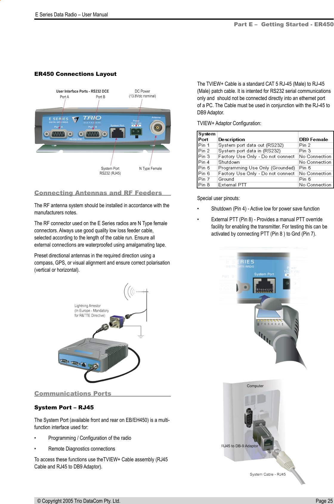 Page 25  E Series Data Radio – User Manual © Copyright 2005 Trio DataCom Pty. Ltd.Part E –  Getting Started - ER450ER450 Connections LayoutConnecting Antennas and RF FeedersThe RF antenna system should be installed in accordance with the manufacturers notes. The RF connector used on the E Series radios are N Type female connectors. Always use good quality low loss feeder cable, selected according to the length of the cable run. Ensure all external connections are waterproofed using amalgamating tape.Preset directional antennas in the required direction using a compass, GPS, or visual alignment and ensure correct polarisation (vertical or horizontal).Communications PortsSystem Port – RJ45The System Port (available front and rear on EB/EH450) is a multi-function interface used for:•  Programming / Conﬁguration of the radio•  Remote Diagnostics connectionsTo access these functions use theTVIEW+ Cable assembly (RJ45 Cable and RJ45 to DB9 Adaptor).The TVIEW+ Cable is a standard CAT 5 RJ-45 (Male) to RJ-45 (Male) patch cable. It is intented for RS232 serial communications only and  should not be connected directly into an ethernet port of a PC. The Cable must be used in conjunction with the RJ-45 to DB9 Adaptor.TVIEW+ Adaptor Conﬁguration:Special user pinouts:•  Shutdown (Pin 4) - Active low for power save function•  External PTT (Pin 8) - Provides a manual PTT override facility for enabling the transmitter. For testing this can be activated by connecting PTT (Pin 8 ) to Gnd (Pin 7).