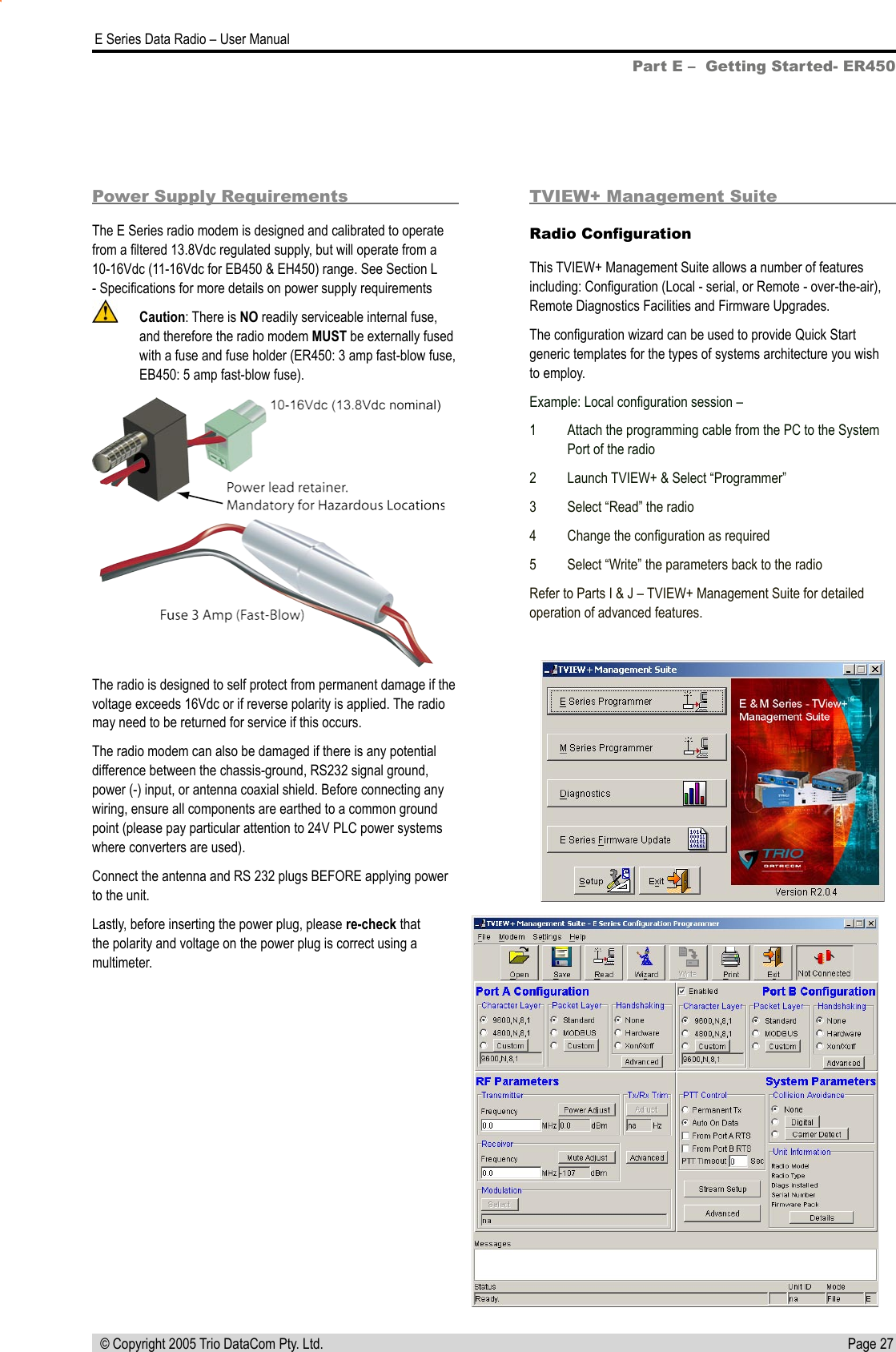 Page 27  E Series Data Radio – User Manual © Copyright 2005 Trio DataCom Pty. Ltd.Part E –  Getting Started- ER450Power Supply RequirementsThe E Series radio modem is designed and calibrated to operate from a ﬁltered 13.8Vdc regulated supply, but will operate from a  10-16Vdc (11-16Vdc for EB450 &amp; EH450) range. See Section L - Speciﬁcations for more details on power supply requirements  Caution: There is NO readily serviceable internal fuse, and therefore the radio modem MUST be externally fused with a fuse and fuse holder (ER450: 3 amp fast-blow fuse, EB450: 5 amp fast-blow fuse).The radio is designed to self protect from permanent damage if the voltage exceeds 16Vdc or if reverse polarity is applied. The radio may need to be returned for service if this occurs.The radio modem can also be damaged if there is any potential difference between the chassis-ground, RS232 signal ground, power (-) input, or antenna coaxial shield. Before connecting any wiring, ensure all components are earthed to a common ground point (please pay particular attention to 24V PLC power systems where converters are used). Connect the antenna and RS 232 plugs BEFORE applying power to the unit.Lastly, before inserting the power plug, please re-check that the polarity and voltage on the power plug is correct using a multimeter.TVIEW+ Management SuiteRadio ConﬁgurationThis TVIEW+ Management Suite allows a number of features including: Conﬁguration (Local - serial, or Remote - over-the-air), Remote Diagnostics Facilities and Firmware Upgrades.The conﬁguration wizard can be used to provide Quick Start generic templates for the types of systems architecture you wish to employ.Example: Local conﬁguration session –1  Attach the programming cable from the PC to the System Port of the radio2  Launch TVIEW+ &amp; Select “Programmer”3  Select “Read” the radio4  Change the conﬁguration as required5  Select “Write” the parameters back to the radioRefer to Parts I &amp; J – TVIEW+ Management Suite for detailed operation of advanced features.