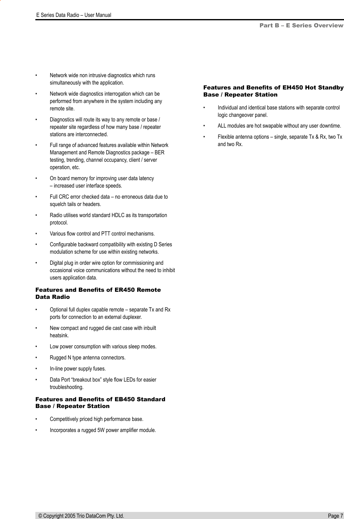 Page 7  E Series Data Radio – User Manual © Copyright 2005 Trio DataCom Pty. Ltd.Part B – E Series Overview•  Network wide non intrusive diagnostics which runs simultaneously with the application.•  Network wide diagnostics interrogation which can be performed from anywhere in the system including any remote site.•  Diagnostics will route its way to any remote or base / repeater site regardless of how many base / repeater stations are interconnected.•  Full range of advanced features available within Network Management and Remote Diagnostics package – BER testing, trending, channel occupancy, client / server operation, etc.•  On board memory for improving user data latency – increased user interface speeds. •  Full CRC error checked data – no erroneous data due to squelch tails or headers.•  Radio utilises world standard HDLC as its transportation protocol.•  Various ﬂow control and PTT control mechanisms.•  Conﬁgurable backward compatibility with existing D Series modulation scheme for use within existing networks.•  Digital plug in order wire option for commissioning and occasional voice communications without the need to inhibit users application data.Features and Beneﬁts of ER450 Remote Data Radio•  Optional full duplex capable remote – separate Tx and Rx ports for connection to an external duplexer.•  New compact and rugged die cast case with inbuilt heatsink.•  Low power consumption with various sleep modes.•  Rugged N type antenna connectors.•  In-line power supply fuses.•  Data Port “breakout box” style ﬂow LEDs for easier troubleshooting.Features and Beneﬁts of EB450 Standard Base / Repeater Station•  Competitively priced high performance base.•  Incorporates a rugged 5W power ampliﬁer module.Features and Beneﬁts of EH450 Hot Standby Base / Repeater Station•  Individual and identical base stations with separate control logic changeover panel.•  ALL modules are hot swapable without any user downtime.•  Flexible antenna options – single, separate Tx &amp; Rx, two Tx and two Rx.