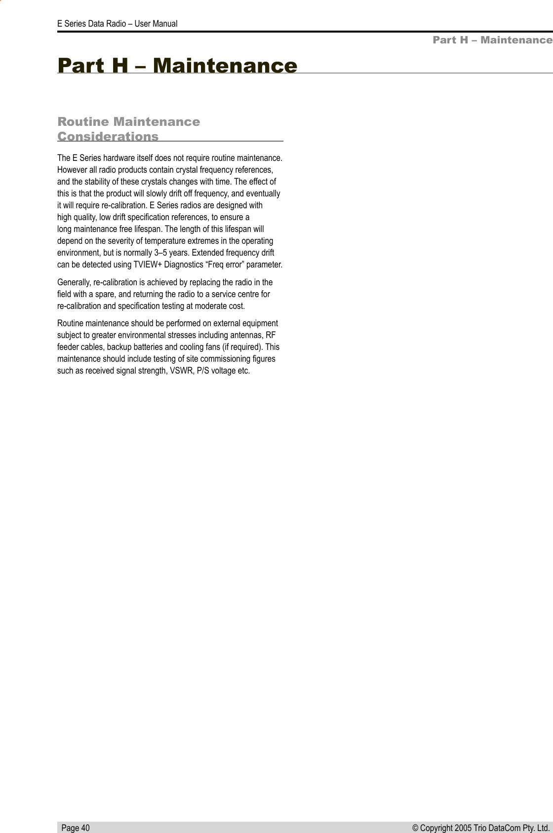   Page 40E Series Data Radio – User Manual© Copyright 2005 Trio DataCom Pty. Ltd. Part H – MaintenanceRoutine Maintenance ConsiderationsThe E Series hardware itself does not require routine maintenance. However all radio products contain crystal frequency references, and the stability of these crystals changes with time. The effect of this is that the product will slowly drift off frequency, and eventually it will require re-calibration. E Series radios are designed with high quality, low drift speciﬁcation references, to ensure a long maintenance free lifespan. The length of this lifespan will depend on the severity of temperature extremes in the operating environment, but is normally 3–5 years. Extended frequency drift can be detected using TVIEW+ Diagnostics “Freq error” parameter.Generally, re-calibration is achieved by replacing the radio in the ﬁeld with a spare, and returning the radio to a service centre for re-calibration and speciﬁcation testing at moderate cost.Routine maintenance should be performed on external equipment subject to greater environmental stresses including antennas, RF feeder cables, backup batteries and cooling fans (if required). This maintenance should include testing of site commissioning ﬁgures such as received signal strength, VSWR, P/S voltage etc.Part H – Maintenance