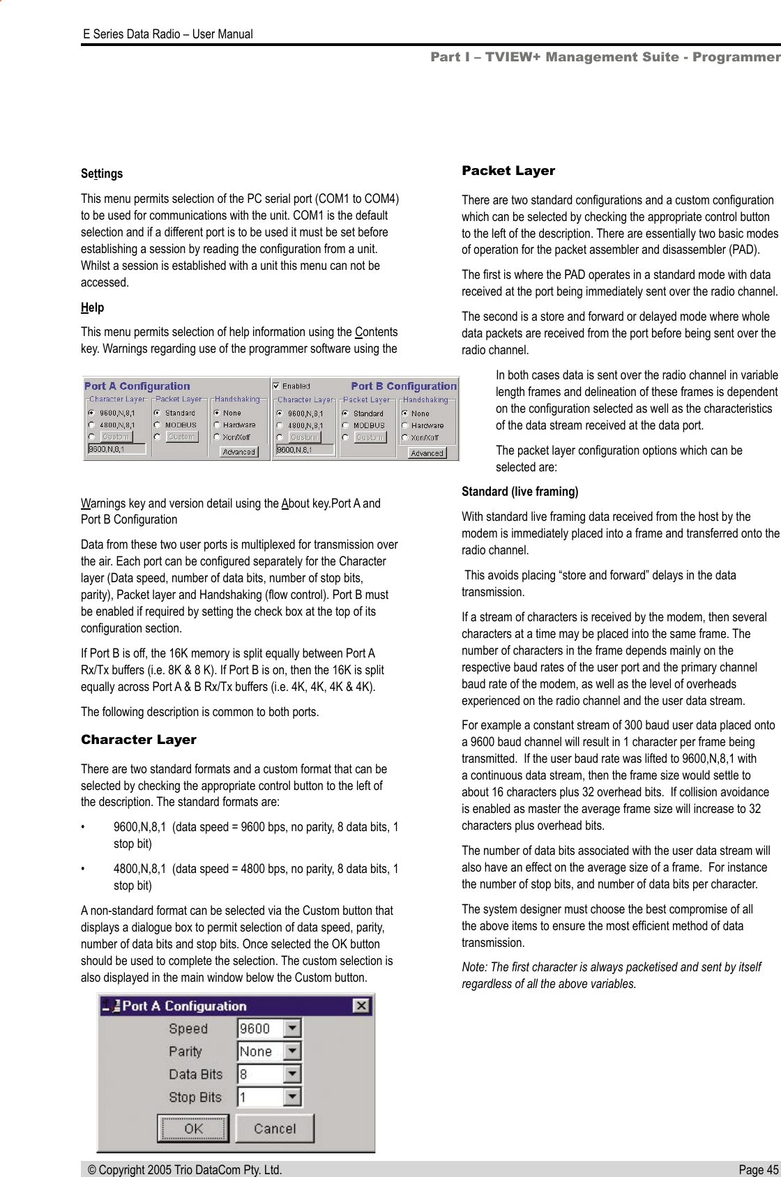 Page 45  E Series Data Radio – User Manual © Copyright 2005 Trio DataCom Pty. Ltd.Part I – TVIEW+ Management Suite - ProgrammerSettingsThis menu permits selection of the PC serial port (COM1 to COM4) to be used for communications with the unit. COM1 is the default selection and if a different port is to be used it must be set before establishing a session by reading the conﬁguration from a unit.  Whilst a session is established with a unit this menu can not be accessed.HelpThis menu permits selection of help information using the Contents key. Warnings regarding use of the programmer software using the Warnings key and version detail using the About key.Port A and Port B ConﬁgurationData from these two user ports is multiplexed for transmission over the air. Each port can be conﬁgured separately for the Character layer (Data speed, number of data bits, number of stop bits, parity), Packet layer and Handshaking (ﬂow control). Port B must be enabled if required by setting the check box at the top of its conﬁguration section. If Port B is off, the 16K memory is split equally between Port A Rx/Tx buffers (i.e. 8K &amp; 8 K). If Port B is on, then the 16K is split equally across Port A &amp; B Rx/Tx buffers (i.e. 4K, 4K, 4K &amp; 4K).The following description is common to both ports.Character LayerThere are two standard formats and a custom format that can be selected by checking the appropriate control button to the left of the description. The standard formats are:•  9600,N,8,1  (data speed = 9600 bps, no parity, 8 data bits, 1 stop bit)•  4800,N,8,1  (data speed = 4800 bps, no parity, 8 data bits, 1 stop bit)A non-standard format can be selected via the Custom button that displays a dialogue box to permit selection of data speed, parity, number of data bits and stop bits. Once selected the OK button should be used to complete the selection. The custom selection is also displayed in the main window below the Custom button.Packet LayerThere are two standard conﬁgurations and a custom conﬁguration which can be selected by checking the appropriate control button to the left of the description. There are essentially two basic modes of operation for the packet assembler and disassembler (PAD).The ﬁrst is where the PAD operates in a standard mode with data received at the port being immediately sent over the radio channel. The second is a store and forward or delayed mode where whole data packets are received from the port before being sent over the radio channel. In both cases data is sent over the radio channel in variable length frames and delineation of these frames is dependent on the conﬁguration selected as well as the characteristics of the data stream received at the data port.The packet layer conﬁguration options which can be selected are:Standard (live framing)With standard live framing data received from the host by the modem is immediately placed into a frame and transferred onto the radio channel.  This avoids placing “store and forward” delays in the data transmission.If a stream of characters is received by the modem, then several characters at a time may be placed into the same frame. The number of characters in the frame depends mainly on the respective baud rates of the user port and the primary channel baud rate of the modem, as well as the level of overheads experienced on the radio channel and the user data stream.   For example a constant stream of 300 baud user data placed onto a 9600 baud channel will result in 1 character per frame being transmitted.  If the user baud rate was lifted to 9600,N,8,1 with a continuous data stream, then the frame size would settle to about 16 characters plus 32 overhead bits.  If collision avoidance is enabled as master the average frame size will increase to 32 characters plus overhead bits.The number of data bits associated with the user data stream will also have an effect on the average size of a frame.  For instance the number of stop bits, and number of data bits per character.The system designer must choose the best compromise of all the above items to ensure the most efﬁcient method of data transmission.Note: The ﬁrst character is always packetised and sent by itself regardless of all the above variables. 