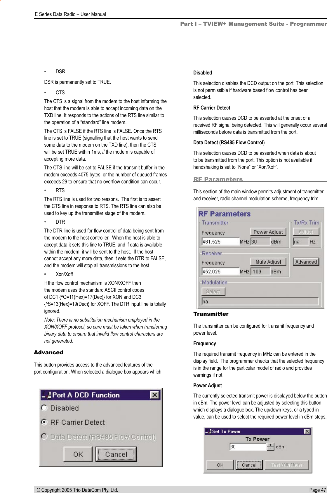 Page 47  E Series Data Radio – User Manual © Copyright 2005 Trio DataCom Pty. Ltd.DisabledThis selection disables the DCD output on the port. This selection is not permissible if hardware based ﬂow control has been selected.RF Carrier DetectThis selection causes DCD to be asserted at the onset of a received RF signal being detected. This will generally occur several milliseconds before data is transmitted from the port.Data Detect (RS485 Flow Control)This selection causes DCD to be asserted when data is about to be transmitted from the port. This option is not available if handshaking is set to “None” or “Xon/Xoff”.RF ParametersThis section of the main window permits adjustment of transmitter and receiver, radio channel modulation scheme, frequency trim TransmitterThe transmitter can be conﬁgured for transmit frequency and power level.FrequencyThe required transmit frequency in MHz can be entered in the display ﬁeld.  The programmer checks that the selected frequency is in the range for the particular model of radio and provides warnings if not.Power AdjustThe currently selected transmit power is displayed below the button in dBm. The power level can be adjusted by selecting this button which displays a dialogue box. The up/down keys, or a typed in value, can be used to select the required power level in dBm steps. Part I – TVIEW+ Management Suite - Programmer•  DSRDSR is permanently set to TRUE.•  CTSThe CTS is a signal from the modem to the host informing the host that the modem is able to accept incoming data on the TXD line. It responds to the actions of the RTS line similar to the operation of a “standard” line modem.The CTS is FALSE if the RTS line is FALSE. Once the RTS line is set to TRUE (signalling that the host wants to send some data to the modem on the TXD line), then the CTS will be set TRUE within 1ms, if the modem is capable of accepting more data.The CTS line will be set to FALSE if the transmit buffer in the modem exceeds 4075 bytes, or the number of queued frames exceeds 29 to ensure that no overﬂow condition can occur.•  RTSThe RTS line is used for two reasons.  The ﬁrst is to assert the CTS line in response to RTS. The RTS line can also be used to key up the transmitter stage of the modem.•  DTRThe DTR line is used for ﬂow control of data being sent from the modem to the host controller.  When the host is able to accept data it sets this line to TRUE, and if data is available within the modem, it will be sent to the host.  If the host cannot accept any more data, then it sets the DTR to FALSE, and the modem will stop all transmissions to the host.•  Xon/XoffIf the ﬂow control mechanism is XON/XOFF then the modem uses the standard ASCII control codes of DC1 {^Q=11(Hex)=17(Dec)} for XON and DC3 {^S=13(Hex)=19(Dec)} for XOFF. The DTR input line is totally ignored.Note: There is no substitution mechanism employed in the XON/XOFF protocol, so care must be taken when transferring binary data to ensure that invalid ﬂow control characters are not generated.AdvancedThis button provides access to the advanced features of the port conﬁguration. When selected a dialogue box appears which 