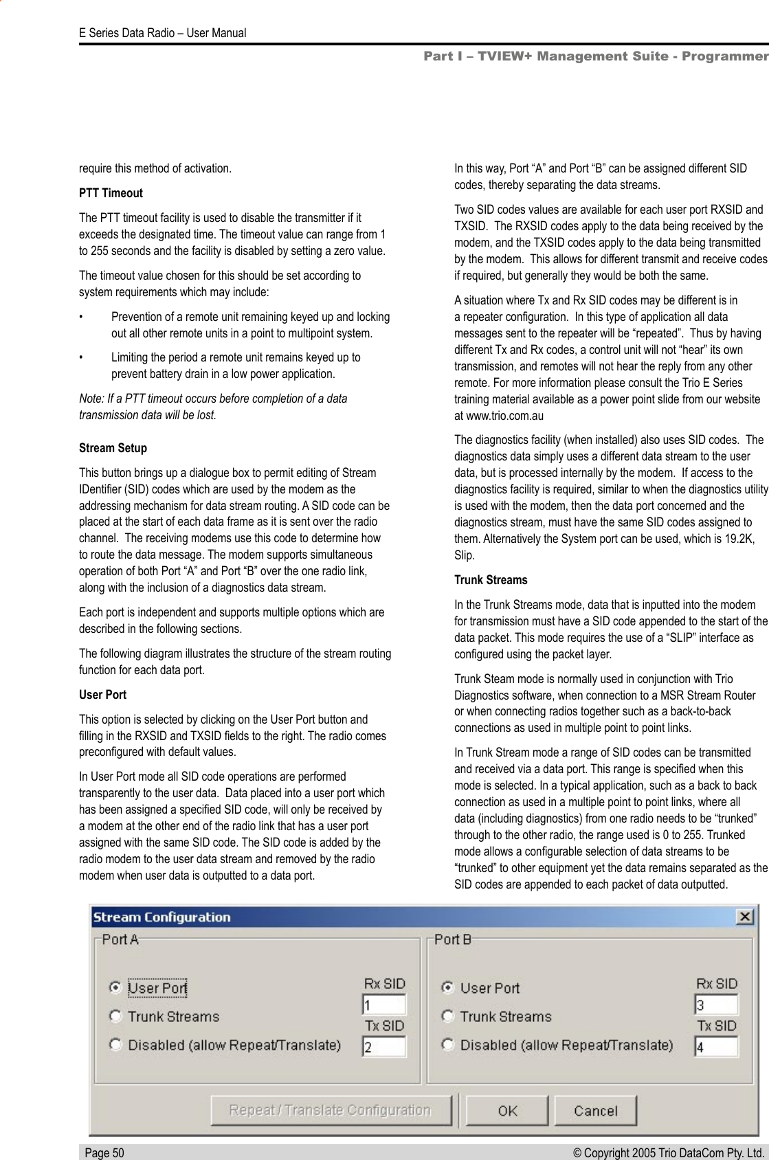   Page 50E Series Data Radio – User Manual© Copyright 2005 Trio DataCom Pty. Ltd. Stream SetupThis button brings up a dialogue box to permit editing of Stream IDentiﬁer (SID) codes which are used by the modem as the addressing mechanism for data stream routing. A SID code can be placed at the start of each data frame as it is sent over the radio channel.  The receiving modems use this code to determine how to route the data message. The modem supports simultaneous operation of both Port “A” and Port “B” over the one radio link, along with the inclusion of a diagnostics data stream.Each port is independent and supports multiple options which are described in the following sections. The following diagram illustrates the structure of the stream routing function for each data port.User Port This option is selected by clicking on the User Port button and ﬁlling in the RXSID and TXSID ﬁelds to the right. The radio comes preconﬁgured with default values.In User Port mode all SID code operations are performed transparently to the user data.  Data placed into a user port which has been assigned a speciﬁed SID code, will only be received by a modem at the other end of the radio link that has a user port assigned with the same SID code. The SID code is added by the radio modem to the user data stream and removed by the radio modem when user data is outputted to a data port.In this way, Port “A” and Port “B” can be assigned different SID codes, thereby separating the data streams.Two SID codes values are available for each user port RXSID and TXSID.  The RXSID codes apply to the data being received by the modem, and the TXSID codes apply to the data being transmitted by the modem.  This allows for different transmit and receive codes if required, but generally they would be both the same.A situation where Tx and Rx SID codes may be different is in a repeater conﬁguration.  In this type of application all data messages sent to the repeater will be “repeated”.  Thus by having different Tx and Rx codes, a control unit will not “hear” its own transmission, and remotes will not hear the reply from any other remote. For more information please consult the Trio E Series training material available as a power point slide from our website at www.trio.com.auThe diagnostics facility (when installed) also uses SID codes.  The diagnostics data simply uses a different data stream to the user data, but is processed internally by the modem.  If access to the diagnostics facility is required, similar to when the diagnostics utility is used with the modem, then the data port concerned and the diagnostics stream, must have the same SID codes assigned to them. Alternatively the System port can be used, which is 19.2K, Slip.Trunk StreamsIn the Trunk Streams mode, data that is inputted into the modem for transmission must have a SID code appended to the start of the data packet. This mode requires the use of a “SLIP” interface as conﬁgured using the packet layer.Trunk Steam mode is normally used in conjunction with Trio Diagnostics software, when connection to a MSR Stream Router or when connecting radios together such as a back-to-back connections as used in multiple point to point links.In Trunk Stream mode a range of SID codes can be transmitted and received via a data port. This range is speciﬁed when this mode is selected. In a typical application, such as a back to back connection as used in a multiple point to point links, where all data (including diagnostics) from one radio needs to be “trunked” through to the other radio, the range used is 0 to 255. Trunked mode allows a conﬁgurable selection of data streams to be “trunked” to other equipment yet the data remains separated as the SID codes are appended to each packet of data outputted.require this method of activation.PTT TimeoutThe PTT timeout facility is used to disable the transmitter if it exceeds the designated time. The timeout value can range from 1 to 255 seconds and the facility is disabled by setting a zero value.The timeout value chosen for this should be set according to system requirements which may include:•  Prevention of a remote unit remaining keyed up and locking out all other remote units in a point to multipoint system.•  Limiting the period a remote unit remains keyed up to prevent battery drain in a low power application.Note: If a PTT timeout occurs before completion of a data transmission data will be lost.Part I – TVIEW+ Management Suite - Programmer