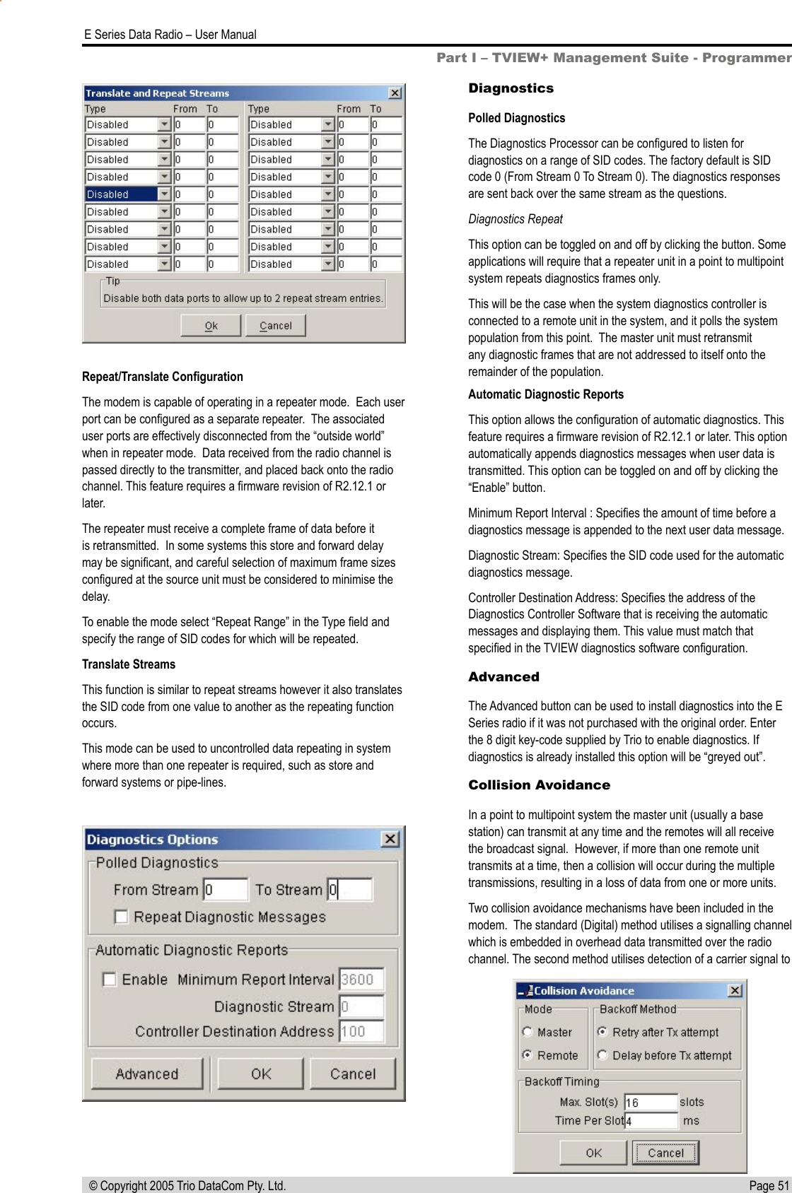 Page 51  E Series Data Radio – User Manual © Copyright 2005 Trio DataCom Pty. Ltd.Repeat/Translate ConﬁgurationThe modem is capable of operating in a repeater mode.  Each user port can be conﬁgured as a separate repeater.  The associated user ports are effectively disconnected from the “outside world” when in repeater mode.  Data received from the radio channel is passed directly to the transmitter, and placed back onto the radio channel. This feature requires a ﬁrmware revision of R2.12.1 or later.The repeater must receive a complete frame of data before it is retransmitted.  In some systems this store and forward delay may be signiﬁcant, and careful selection of maximum frame sizes conﬁgured at the source unit must be considered to minimise the delay.To enable the mode select “Repeat Range” in the Type ﬁeld and specify the range of SID codes for which will be repeated.Translate StreamsThis function is similar to repeat streams however it also translates the SID code from one value to another as the repeating function occurs.This mode can be used to uncontrolled data repeating in system where more than one repeater is required, such as store and forward systems or pipe-lines.DiagnosticsPolled DiagnosticsThe Diagnostics Processor can be conﬁgured to listen for diagnostics on a range of SID codes. The factory default is SID code 0 (From Stream 0 To Stream 0). The diagnostics responses are sent back over the same stream as the questions. Diagnostics RepeatThis option can be toggled on and off by clicking the button. Some applications will require that a repeater unit in a point to multipoint system repeats diagnostics frames only. This will be the case when the system diagnostics controller is connected to a remote unit in the system, and it polls the system population from this point.  The master unit must retransmit any diagnostic frames that are not addressed to itself onto the remainder of the population.Automatic Diagnostic ReportsThis option allows the conﬁguration of automatic diagnostics. This feature requires a ﬁrmware revision of R2.12.1 or later. This option automatically appends diagnostics messages when user data is transmitted. This option can be toggled on and off by clicking the “Enable” button.Minimum Report Interval : Speciﬁes the amount of time before a diagnostics message is appended to the next user data message.Diagnostic Stream: Speciﬁes the SID code used for the automatic diagnostics message. Controller Destination Address: Speciﬁes the address of the Diagnostics Controller Software that is receiving the automatic messages and displaying them. This value must match that speciﬁed in the TVIEW diagnostics software conﬁguration.AdvancedThe Advanced button can be used to install diagnostics into the E Series radio if it was not purchased with the original order. Enter the 8 digit key-code supplied by Trio to enable diagnostics. If diagnostics is already installed this option will be “greyed out”.Collision AvoidanceIn a point to multipoint system the master unit (usually a base station) can transmit at any time and the remotes will all receive the broadcast signal.  However, if more than one remote unit transmits at a time, then a collision will occur during the multiple transmissions, resulting in a loss of data from one or more units.Two collision avoidance mechanisms have been included in the modem.  The standard (Digital) method utilises a signalling channel which is embedded in overhead data transmitted over the radio channel. The second method utilises detection of a carrier signal to Part I – TVIEW+ Management Suite - Programmer