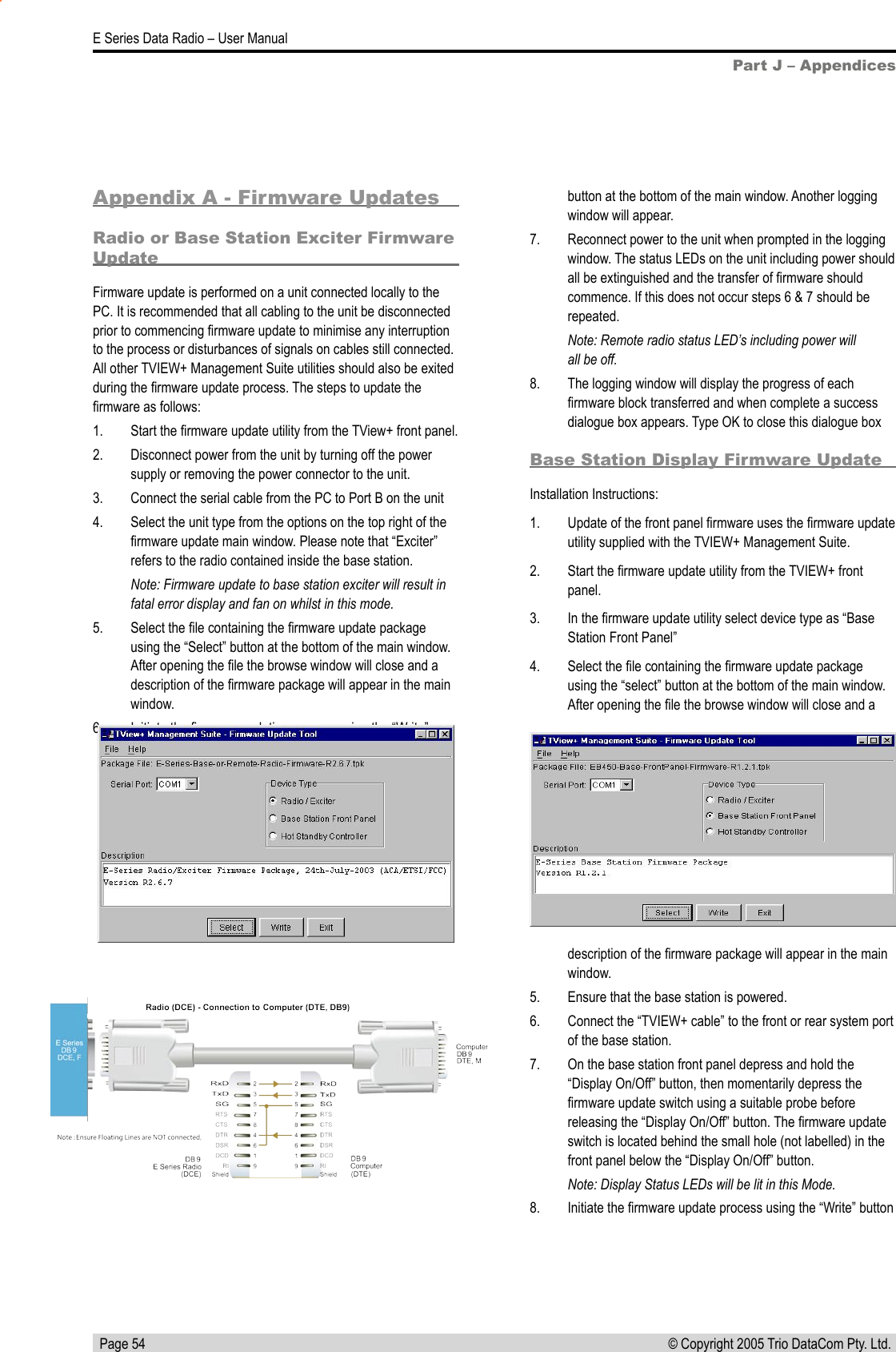   Page 54E Series Data Radio – User Manual© Copyright 2005 Trio DataCom Pty. Ltd. Part J – AppendicesAppendix A - Firmware UpdatesRadio or Base Station Exciter Firmware UpdateFirmware update is performed on a unit connected locally to the PC. It is recommended that all cabling to the unit be disconnected prior to commencing ﬁrmware update to minimise any interruption to the process or disturbances of signals on cables still connected. All other TVIEW+ Management Suite utilities should also be exited during the ﬁrmware update process. The steps to update the ﬁrmware as follows:1.  Start the ﬁrmware update utility from the TView+ front panel. 2.  Disconnect power from the unit by turning off the power supply or removing the power connector to the unit.3.  Connect the serial cable from the PC to Port B on the unit 4.  Select the unit type from the options on the top right of the ﬁrmware update main window. Please note that “Exciter” refers to the radio contained inside the base station.Note: Firmware update to base station exciter will result in fatal error display and fan on whilst in this mode.5.  Select the ﬁle containing the ﬁrmware update package using the “Select” button at the bottom of the main window. After opening the ﬁle the browse window will close and a description of the ﬁrmware package will appear in the main window.6.  Initiate the ﬁrmware updating process using the “Write” Base Station Display Firmware UpdateInstallation Instructions:1.   Update of the front panel ﬁrmware uses the ﬁrmware update utility supplied with the TVIEW+ Management Suite.2.   Start the ﬁrmware update utility from the TVIEW+ front panel.3.   In the ﬁrmware update utility select device type as “Base Station Front Panel”4.   Select the ﬁle containing the ﬁrmware update package using the “select” button at the bottom of the main window. After opening the ﬁle the browse window will close and a button at the bottom of the main window. Another logging window will appear. 7.  Reconnect power to the unit when prompted in the logging window. The status LEDs on the unit including power should all be extinguished and the transfer of ﬁrmware should commence. If this does not occur steps 6 &amp; 7 should be repeated.Note: Remote radio status LED’s including power will  all be off.8.  The logging window will display the progress of each ﬁrmware block transferred and when complete a success dialogue box appears. Type OK to close this dialogue box description of the ﬁrmware package will appear in the main window.5.   Ensure that the base station is powered.6.   Connect the “TVIEW+ cable” to the front or rear system port of the base station.7.   On the base station front panel depress and hold the “Display On/Off” button, then momentarily depress the ﬁrmware update switch using a suitable probe before releasing the “Display On/Off” button. The ﬁrmware update switch is located behind the small hole (not labelled) in the front panel below the “Display On/Off” button.Note: Display Status LEDs will be lit in this Mode.8.   Initiate the ﬁrmware update process using the “Write” button 