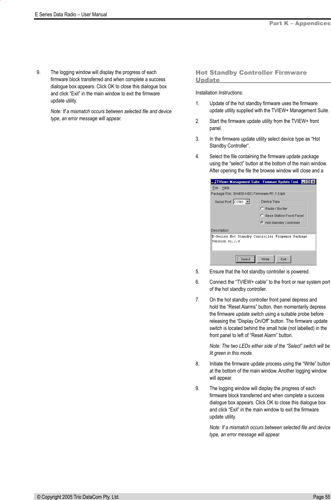 Page 55  E Series Data Radio – User Manual © Copyright 2005 Trio DataCom Pty. Ltd.9.   The logging window will display the progress of each ﬁrmware block transferred and when complete a success dialogue box appears. Click OK to close this dialogue box and click “Exit” in the main window to exit the ﬁrmware update utility.Note: If a mismatch occurs between selected ﬁle and device type, an error message will appear.Hot Standby Controller Firmware UpdateInstallation Instructions:1.   Update of the hot standby ﬁrmware uses the ﬁrmware update utility supplied with the TVIEW+ Management Suite.2.   Start the ﬁrmware update utility from the TVIEW+ front panel.3.   In the ﬁrmware update utility select device type as “Hot Standby Controller”.4.   Select the ﬁle containing the ﬁrmware update package using the “select” button at the bottom of the main window. After opening the ﬁle the browse window will close and a 5.   Ensure that the hot standby controller is powered.6.   Connect the “TVIEW+ cable” to the front or rear system port of the hot standby controller.7.   On the hot standby controller front panel depress and hold the “Reset Alarms” button, then momentarily depress the ﬁrmware update switch using a suitable probe before releasing the “Display On/Off” button. The ﬁrmware update switch is located behind the small hole (not labelled) in the front panel to left of “Reset Alarm” button.Note: The two LEDs either side of the “Select” switch will be lit green in this mode.8.   Initiate the ﬁrmware update process using the “Write” button at the bottom of the main window. Another logging window will appear.9.   The logging window will display the progress of each ﬁrmware block transferred and when complete a success dialogue box appears. Click OK to close this dialogue box and click “Exit” in the main window to exit the ﬁrmware update utility.Note: If a mismatch occurs between selected ﬁle and device type, an error message will appear.Part K – Appendices