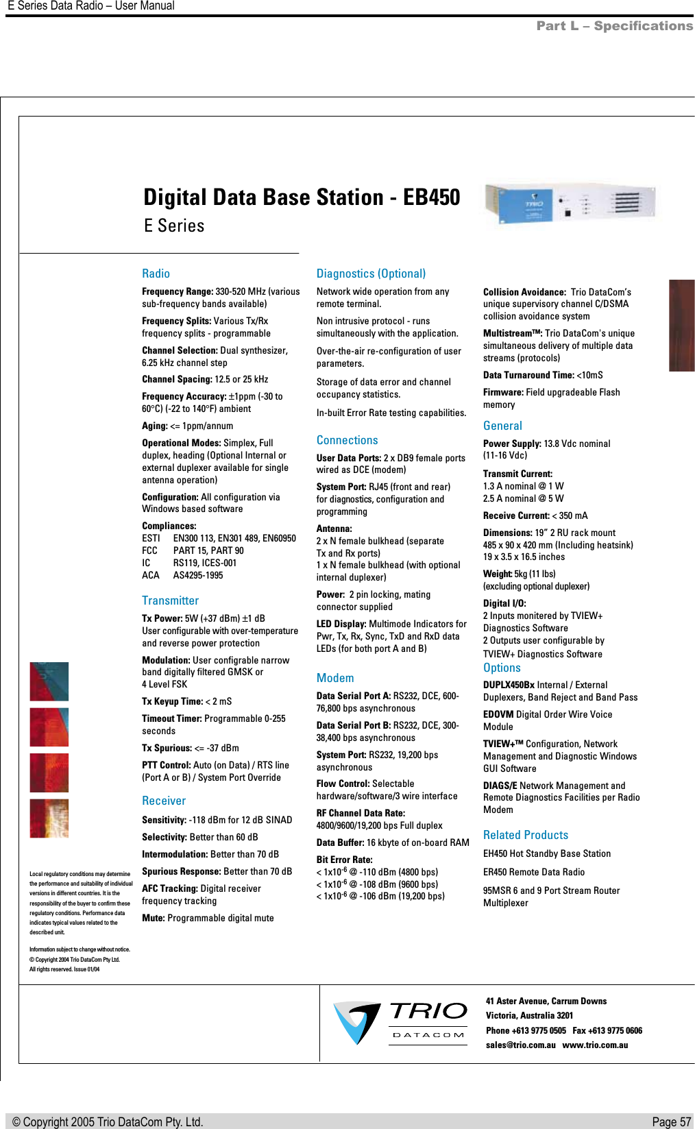 Page 57  E Series Data Radio – User Manual © Copyright 2005 Trio DataCom Pty. Ltd.Part L – SpeciﬁcationsLocal regulatory conditions may determine the performance and suitability of individual versions in different countries. It is the responsibility of the buyer to confirm theseregulatory conditions. Performance data indicates typical values related to the described unit.RadioFrequency Range: 330-520 MHz (various sub-frequency bands available)Frequency Splits: Various Tx/Rx frequency splits - programmableChannel Selection: Dual synthesizer, 6.25 kHz channel stepChannel Spacing: 12.5 or 25 kHzFrequency Accuracy: ±1ppm (-30 to 60°C) (-22 to 140°F) ambient Aging: &lt;= 1ppm/annumOperational Modes: Simplex, Full duplex, heading (Optional Internal or external duplexer available for single antenna operation) Configuration: All configuration via Windows based softwareCompliances:ESTI   EN300 113, EN301 489, EN60950FCC   PART 15, PART 90IC   RS119, ICES-001ACA   AS4295-1995TransmitterTx Power: 5W (+37 dBm) ±1 dBUser configurable with over-temperature and reverse power protectionModulation: User configrable narrow band digitally filtered GMSK or  4 Level FSKTx Keyup Time: &lt; 2 mS Timeout Timer: Programmable 0-255 secondsTx Spurious: &lt;= -37 dBmPTT Control: Auto (on Data) / RTS line (Port A or B) / System Port OverrideReceiverSensitivity: -118 dBm for 12 dB SINADSelectivity: Better than 60 dBIntermodulation: Better than 70 dBSpurious Response: Better than 70 dBAFC Tracking: Digital receiver frequency trackingMute: Programmable digital muteDiagnostics (Optional)Network wide operation from any remote terminal.Non intrusive protocol - runs simultaneously with the application.Over-the-air re-configuration of user parameters.Storage of data error and channel occupancy statistics. In-built Error Rate testing capabilities.ConnectionsUser Data Ports: 2 x DB9 female ports wired as DCE (modem)System Port: RJ45 (front and rear)  for diagnostics, configuration and programmingAntenna:2 x N female bulkhead (separateTx and Rx ports) 1 x N female bulkhead (with optional   internal duplexer)Power:  2 pin locking, mating connector suppliedLED Display: Multimode Indicators for Pwr, Tx, Rx, Sync, TxD and RxD data LEDs (for both port A and B)ModemData Serial Port A: RS232, DCE, 600-76,800 bps asynchronousData Serial Port B: RS232, DCE, 300-38,400 bps asynchronousSystem Port: RS232, 19,200 bps asynchronousFlow Control: Selectable hardware/software/3 wire interfaceRF Channel Data Rate: 4800/9600/19,200 bps Full duplexData Buffer: 16 kbyte of on-board RAMBit Error Rate:&lt; 1x10-6 @ -110 dBm (4800 bps)&lt; 1x10-6 @ -108 dBm (9600 bps) &lt; 1x10-6 @ -106 dBm (19,200 bps)Collision Avoidance:  Trio DataCom’sunique supervisory channel C/DSMA collision avoidance systemMultistream™: Trio DataCom&apos;s unique simultaneous delivery of multiple data streams (protocols)Data Turnaround Time: &lt;10mSFirmware: Field upgradeable FlashmemoryGeneralPower Supply: 13.8 Vdc nominal (11-16 Vdc)Transmit Current: 1.3 A nominal @ 1 W 2.5 A nominal @ 5 W Receive Current: &lt; 350 mADimensions: 19” 2 RU rack mount 485 x 90 x 420 mm (Including heatsink) 19 x 3.5 x 16.5 inchesWeight: 5kg (11 Ibs)  (excluding optional duplexer)Digital I/O:2 Inputs monitered by TVIEW+ Diagnostics Software2 Outputs user configurable by TVIEW+ Diagnostics SoftwareOptionsDUPLX450Bx Internal / External Duplexers, Band Reject and Band PassEDOVM Digital Order Wire Voice ModuleTVIEW+™Configuration, Network Management and Diagnostic Windows GUI SoftwareDIAGS/E Network Management and Remote Diagnostics Facilities per Radio ModemRelated ProductsEH450 Hot Standby Base StationER450 Remote Data Radio95MSR 6 and 9 Port Stream Router   MultiplexerE SeriesDigital Data Base Station - EB450Information subject to change without notice.© Copyright 2004 Trio DataCom Pty Ltd. All rights reserved. Issue 01/0441 Aster Avenue, Carrum Downs Victoria, Australia 3201  Phone +613 9775 0505   Fax +613 9775 0606        sales@trio.com.au   www.trio.com.au