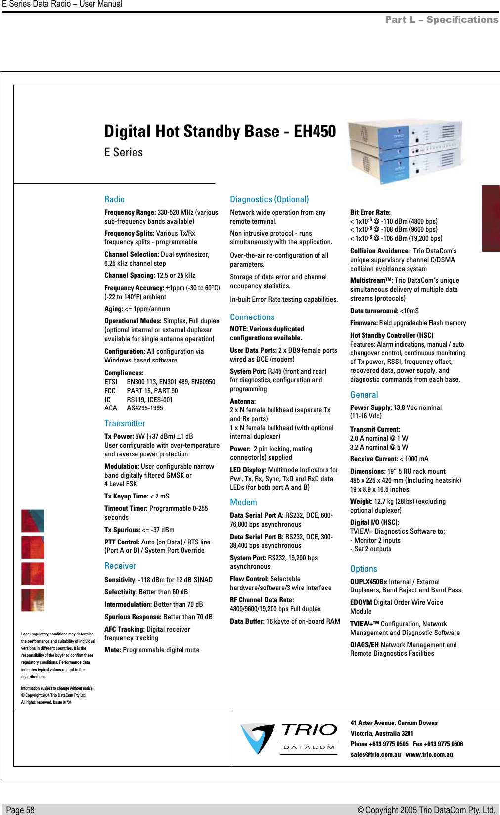   Page 58E Series Data Radio – User Manual© Copyright 2005 Trio DataCom Pty. Ltd. Part L – SpeciﬁcationsE SeriesDigital Hot Standby Base - EH450RadioFrequency Range: 330-520 MHz (various sub-frequency bands available)Frequency Splits: Various Tx/Rx frequency splits - programmableChannel Selection: Dual synthesizer, 6.25 kHz channel stepChannel Spacing: 12.5 or 25 kHz Frequency Accuracy: ±1ppm (-30 to 60°C)(-22 to 140°F) ambientAging: &lt;= 1ppm/annumOperational Modes: Simplex, Full duplex (optional internal or external duplexer available for single antenna operation)Configuration: All configuration via  Windows based softwareCompliances:ETSI  EN300 113, EN301 489, EN60950FCC  PART 15, PART 90IC  RS119, ICES-001ACA  AS4295-1995TransmitterTx Power: 5W (+37 dBm) ±1 dBUser configurable with over-temperature and reverse power protectionModulation: User configurable narrow band digitally filtered GMSK or4 Level FSKTx Keyup Time: &lt; 2 mS  Timeout Timer: Programmable 0-255 secondsTx Spurious: &lt;= -37 dBmPTT Control: Auto (on Data) / RTS line (Port A or B) / System Port OverrideReceiverSensitivity: -118 dBm for 12 dB SINADSelectivity: Better than 60 dBIntermodulation: Better than 70 dBSpurious Response: Better than 70 dBAFC Tracking: Digital receiver frequency trackingMute: Programmable digital muteDiagnostics (Optional)Network wide operation from any remote terminal.Non intrusive protocol - runs simultaneously with the application.Over-the-air re-configuration of all parameters.Storage of data error and channel occupancy statistics. In-built Error Rate testing capabilities.ConnectionsNOTE: Various duplicated configurations available.User Data Ports: 2 x DB9 female ports wired as DCE (modem)System Port: RJ45 (front and rear)  for diagnostics, configuration and programmingAntenna:2 x N female bulkhead (separate Tx and Rx ports) 1 x N female bulkhead (with optionalinternal duplexer)Power:  2 pin locking, mating connector(s) suppliedLED Display: Multimode Indicators for Pwr, Tx, Rx, Sync, TxD and RxD data LEDs (for both port A and B)ModemData Serial Port A: RS232, DCE, 600-76,800 bps asynchronousData Serial Port B: RS232, DCE, 300-38,400 bps asynchronousSystem Port: RS232, 19,200 bps asynchronousFlow Control: Selectable hardware/software/3 wire interfaceRF Channel Data Rate: 4800/9600/19,200 bps Full duplexData Buffer: 16 kbyte of on-board RAMBit Error Rate:&lt; 1x10-6 @ -110 dBm (4800 bps)&lt; 1x10-6 @ -108 dBm (9600 bps) &lt; 1x10-6 @ -106 dBm (19,200 bps)Collision Avoidance:  Trio DataCom’sunique supervisory channel C/DSMA collision avoidance systemMultistream™: Trio DataCom&apos;s unique simultaneous delivery of multiple data streams (protocols)Data turnaround: &lt;10mSFirmware: Field upgradeable Flash memoryHot Standby Controller (HSC)Features: Alarm indications, manual / auto changover control, continuous monitoring of Tx power, RSSI, frequency offset, recovered data, power supply, and diagnostic commands from each base. GeneralPower Supply: 13.8 Vdc nominal (11-16 Vdc)Transmit Current: 2.0 A nominal @ 1 W 3.2 A nominal @ 5 WReceive Current: &lt; 1000 mADimensions: 19” 5 RU rack mount 485 x 225 x 420 mm (Including heatsink) 19 x 8.9 x 16.5 inchesWeight: 12.7 kg (28Ibs) (excluding optional duplexer)Digital I/O (HSC):TVIEW+ Diagnostics Software to;- Monitor 2 inputs- Set 2 outputsOptionsDUPLX450Bx Internal / External Duplexers, Band Reject and Band PassEDOVM Digital Order Wire Voice ModuleTVIEW+™Configuration, Network Management and Diagnostic SoftwareDIAGS/EH Network Management and Remote Diagnostics FacilitiesInformation subject to change without notice.© Copyright 2004 Trio DataCom Pty Ltd. All rights reserved. Issue 01/0441 Aster Avenue, Carrum Downs Victoria, Australia 3201  Phone +613 9775 0505   Fax +613 9775 0606        sales@trio.com.au   www.trio.com.auLocal regulatory conditions may determine the performance and suitability of individual versions in different countries. It is the responsibility of the buyer to confirm these  regulatory conditions. Performance data indicates typical values related to the described unit.