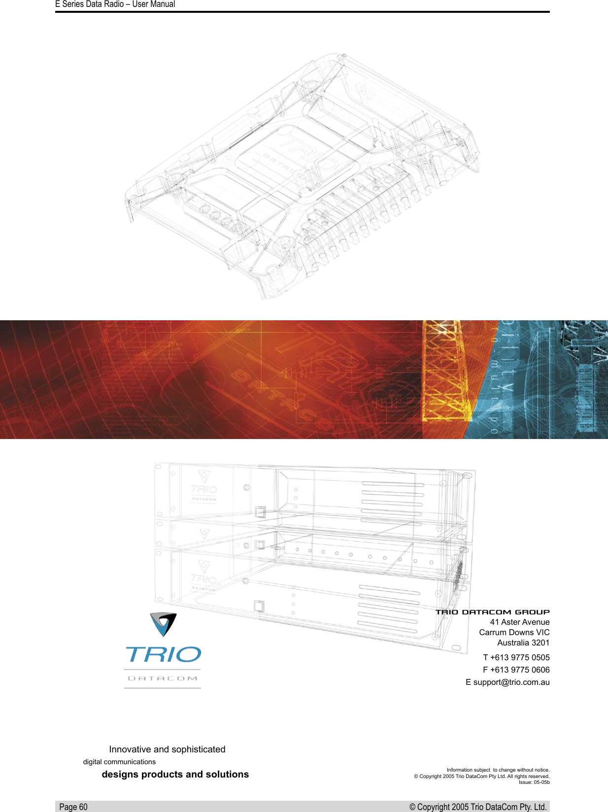   Page 60E Series Data Radio – User Manual© Copyright 2005 Trio DataCom Pty. Ltd. T +613 9775 0505  F +613 9775 0606E support@trio.com.au  TRIO DATACOM GROUP41 Aster AvenueCarrum Downs VICAustralia 3201Innovative and sophisticateddigital communicationsdesigns products and solutions Information subject  to change without notice.© Copyright 2005 Trio DataCom Pty Ltd. All rights reserved. Issue: 05-05b