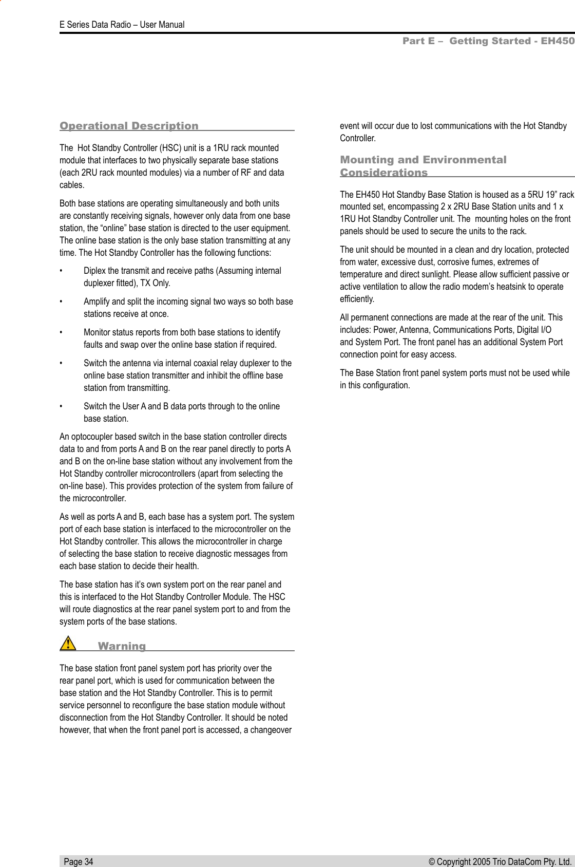   Page 34E Series Data Radio – User Manual© Copyright 2005 Trio DataCom Pty. Ltd. Operational DescriptionThe  Hot Standby Controller (HSC) unit is a 1RU rack mounted module that interfaces to two physically separate base stations (each 2RU rack mounted modules) via a number of RF and data cables.Both base stations are operating simultaneously and both units are constantly receiving signals, however only data from one base station, the “online” base station is directed to the user equipment. The online base station is the only base station transmitting at any time. The Hot Standby Controller has the following functions:•  Diplex the transmit and receive paths (Assuming internal duplexer ﬁtted), TX Only.•  Amplify and split the incoming signal two ways so both base stations receive at once.•  Monitor status reports from both base stations to identify faults and swap over the online base station if required.•  Switch the antenna via internal coaxial relay duplexer to the online base station transmitter and inhibit the ofﬂine base station from transmitting.•  Switch the User A and B data ports through to the online base station.An optocoupler based switch in the base station controller directs data to and from ports A and B on the rear panel directly to ports A and B on the on-line base station without any involvement from the Hot Standby controller microcontrollers (apart from selecting the on-line base). This provides protection of the system from failure of the microcontroller.As well as ports A and B, each base has a system port. The system port of each base station is interfaced to the microcontroller on the Hot Standby controller. This allows the microcontroller in charge of selecting the base station to receive diagnostic messages from each base station to decide their health. The base station has it’s own system port on the rear panel and this is interfaced to the Hot Standby Controller Module. The HSC will route diagnostics at the rear panel system port to and from the system ports of the base stations.  WarningThe base station front panel system port has priority over the rear panel port, which is used for communication between the base station and the Hot Standby Controller. This is to permit service personnel to reconﬁgure the base station module without disconnection from the Hot Standby Controller. It should be noted however, that when the front panel port is accessed, a changeover event will occur due to lost communications with the Hot Standby Controller.Mounting and Environmental ConsiderationsThe EH450 Hot Standby Base Station is housed as a 5RU 19” rack mounted set, encompassing 2 x 2RU Base Station units and 1 x 1RU Hot Standby Controller unit. The  mounting holes on the front panels should be used to secure the units to the rack.The unit should be mounted in a clean and dry location, protected from water, excessive dust, corrosive fumes, extremes of temperature and direct sunlight. Please allow sufﬁcient passive or active ventilation to allow the radio modem’s heatsink to operate efﬁciently.All permanent connections are made at the rear of the unit. This includes: Power, Antenna, Communications Ports, Digital I/O and System Port. The front panel has an additional System Port connection point for easy access.The Base Station front panel system ports must not be used while in this conﬁguration.Part E –  Getting Started - EH450