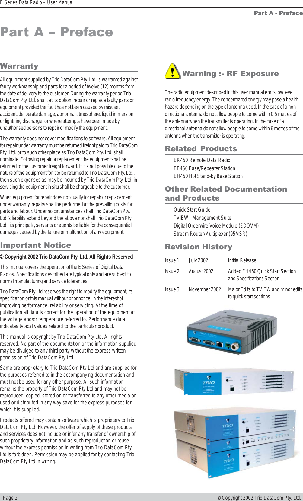   Page 2E Series Data Radio – User Manual© Copyright 2002 Trio DataCom Pty. Ltd.WarrantyAll equipment supplied by Trio DataCom Pty. Ltd. is warranted againstfaulty workmanship and parts for a period of twelve (12) months fromthe date of delivery to the customer. During the warranty period TrioDataCom Pty. Ltd. shall, at its option, repair or replace faulty parts orequipment provided the fault has not been caused by misuse,accident, deliberate damage, abnormal atmosphere, liquid immersionor lightning discharge; or where attempts have been made byunauthorised persons to repair or modify the equipment.The warranty does not cover modifications to software. All equipmentfor repair under warranty must be returned freight paid to Trio DataComPty. Ltd. or to such other place as Trio DataCom Pty. Ltd. shallnominate. Following repair or replacement the equipment shall bereturned to the customer freight forward. If it is not possible due to thenature of the equipment for it to be returned to Trio DataCom Pty. Ltd.,then such expenses as may be incurred by Trio DataCom Pty. Ltd. inservicing the equipment in situ shall be chargeable to the customer.When equipment for repair does not qualify for repair or replacementunder warranty, repairs shall be performed at the prevailing costs forparts and labour. Under no circumstances shall Trio DataCom Pty.Ltd.’s liability extend beyond the above nor shall Trio DataCom Pty.Ltd., its principals, servants or agents be liable for the consequentialdamages caused by the failure or malfunction of any equipment.Important Notice© Copyright 2002 Trio DataCom Pty. Ltd. All Rights ReservedThis manual covers the operation of the E Series of Digital DataRadios. Specifications described are typical only and are subject tonormal manufacturing and service tolerances.Trio DataCom Pty Ltd reserves the right to modify the equipment, itsspecification or this manual without prior notice, in the interest ofimproving performance, reliability or servicing. At the time ofpublication all data is correct for the operation of the equipment atthe voltage and/or temperature referred to. Performance dataindicates typical values related to the particular product.This manual is copyright by Trio DataCom Pty Ltd. All rightsreserved. No part of the documentation or the information suppliedmay be divulged to any third party without the express writtenpermission of Trio DataCom Pty Ltd.Same are proprietary to Trio DataCom Pty Ltd and are supplied forthe purposes referred to in the accompanying documentation andmust not be used for any other purpose. All such informationremains the property of Trio DataCom Pty Ltd and may not bereproduced, copied, stored on or transferred to any other media orused or distributed in any way save for the express purposes forwhich it is supplied.Products offered may contain software which is proprietary to TrioDataCom Pty Ltd. However, the offer of supply of these productsand services does not include or infer any transfer of ownership ofsuch proprietary information and as such reproduction or reusewithout the express permission in writing from Trio DataCom PtyLtd is forbidden. Permission may be applied for by contacting TrioDataCom Pty Ltd in writing.Part A - Preface!Warning :- RF ExposureThe radio equipment described in this user manual emits low levelradio frequency energy. The concentrated energy may pose a healthhazard depending on the type of antenna used. In the case of a non-directional antenna do not allow people to come within 0.5 metres ofthe antenna when the transmitter is operating. In the case of adirectional antenna do not allow people to come within 6 metres of theantenna when the transmitter is operating.Related ProductsER450 Remote Data RadioEB450 Base/Repeater StationEH450 Hot Stand-by Base StationOther Related Documentationand ProductsQuick Start GuideTVIEW+ Management SuiteDigital Orderwire Voice Module (EDOVM)Stream Router/Multiplexer (95MSR)Revision HistoryIssue 1 July 2002 Intitial ReleaseIssue 2 August 2002 Added EH450 Quick Start Sectionand Specifications SectionIssue 3 November 2002 Major Edits to TVIEW and minor editsto quick start sections.Part A  Preface