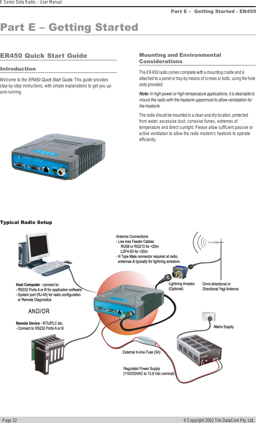   Page 22E Series Data Radio – User Manual© Copyright 2002 Trio DataCom Pty. Ltd.Part E   Getting Started - ER450Part E  Getting StartedER450 Quick Start GuideIntroductionWelcome to the ER450 Quick Start Guide. This guide providesstep-by-step instructions, with simple explanations to get you up-and-running.Mounting and EnvironmentalConsiderationsThe ER450 radio comes complete with a mounting cradle and isattached to a panel or tray by means of screws or bolts, using the holeslots provided.Note: In high power or high temperature applications, it is desirable tomount the radio with the heatsink uppermost to allow ventalation forthe heatsink.The radio should be mounted in a clean and dry location, protectedfrom water, excessive dust, corrosive fumes, extremes oftemperature and direct sunlight. Please allow sufficient passive oractive ventilation to allow the radio modem’s heatsink to operateefficiently.Typical Radio Setup