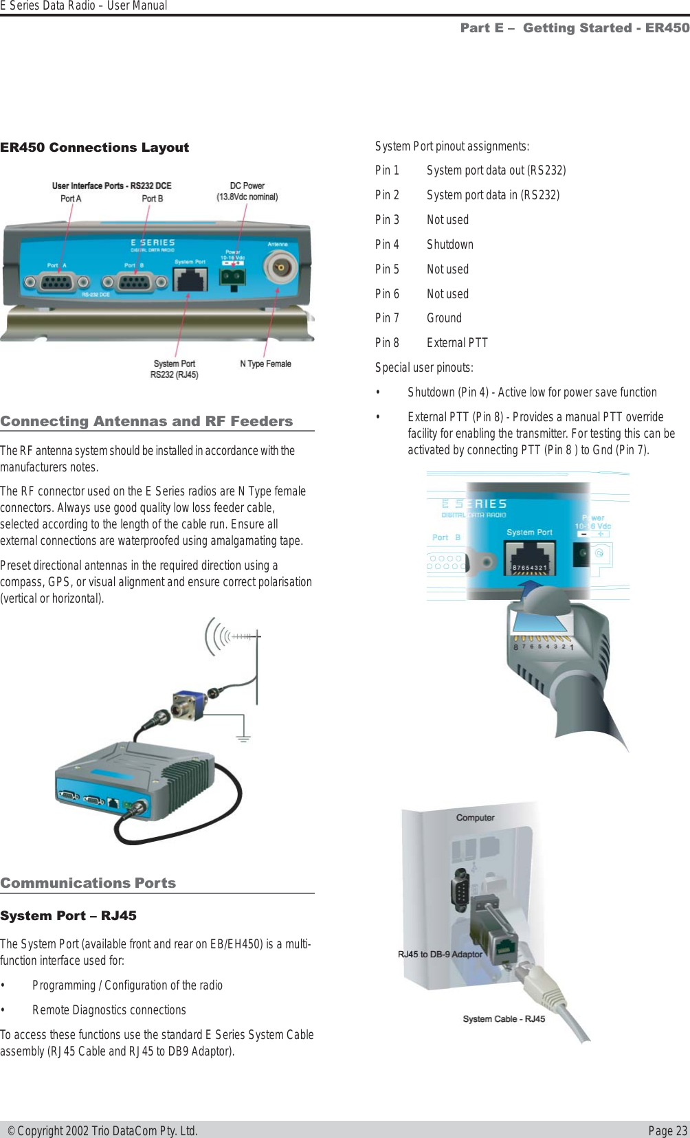 Page 23E Series Data Radio – User Manual © Copyright 2002 Trio DataCom Pty. Ltd.Part E   Getting Started - ER450ER450 Connections LayoutConnecting Antennas and RF FeedersThe RF antenna system should be installed in accordance with themanufacturers notes.The RF connector used on the E Series radios are N Type femaleconnectors. Always use good quality low loss feeder cable,selected according to the length of the cable run. Ensure allexternal connections are waterproofed using amalgamating tape.Preset directional antennas in the required direction using acompass, GPS, or visual alignment and ensure correct polarisation(vertical or horizontal).Communications PortsSystem Port  RJ45The System Port (available front and rear on EB/EH450) is a multi-function interface used for:• Programming / Configuration of the radio• Remote Diagnostics connectionsTo access these functions use the standard E Series System Cableassembly (RJ45 Cable and RJ45 to DB9 Adaptor).System Port pinout assignments:Pin 1 System port data out (RS232)Pin 2 System port data in (RS232)Pin 3 Not usedPin 4 ShutdownPin 5 Not usedPin 6 Not usedPin 7 GroundPin 8 External PTTSpecial user pinouts:• Shutdown (Pin 4) - Active low for power save function• External PTT (Pin 8) - Provides a manual PTT overridefacility for enabling the transmitter. For testing this can beactivated by connecting PTT (Pin 8 ) to Gnd (Pin 7).