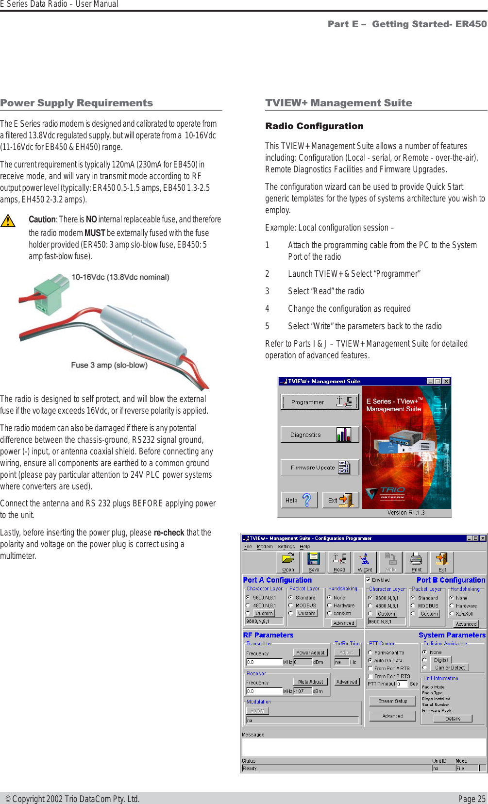 Page 25E Series Data Radio – User Manual © Copyright 2002 Trio DataCom Pty. Ltd.Part E   Getting Started- ER450Power Supply RequirementsThe E Series radio modem is designed and calibrated to operate froma filtered 13.8Vdc regulated supply, but will operate from a  10-16Vdc(11-16Vdc for EB450 &amp; EH450) range.The current requirement is typically 120mA (230mA for EB450) inreceive mode, and will vary in transmit mode according to RFoutput power level (typically: ER450 0.5-1.5 amps, EB450 1.3-2.5amps, EH450 2-3.2 amps).Caution: There is NO internal replaceable fuse, and thereforethe radio modem MUST be externally fused with the fuseholder provided (ER450: 3 amp slo-blow fuse, EB450: 5amp fast-blow fuse).The radio is designed to self protect, and will blow the externalfuse if the voltage exceeds 16Vdc, or if reverse polarity is applied.The radio modem can also be damaged if there is any potentialdifference between the chassis-ground, RS232 signal ground,power (-) input, or antenna coaxial shield. Before connecting anywiring, ensure all components are earthed to a common groundpoint (please pay particular attention to 24V PLC power systemswhere converters are used).Connect the antenna and RS 232 plugs BEFORE applying powerto the unit.Lastly, before inserting the power plug, please re-check that thepolarity and voltage on the power plug is correct using amultimeter.TVIEW+ Management SuiteRadio ConfigurationThis TVIEW+ Management Suite allows a number of featuresincluding: Configuration (Local - serial, or Remote - over-the-air),Remote Diagnostics Facilities and Firmware Upgrades.The configuration wizard can be used to provide Quick Startgeneric templates for the types of systems architecture you wish toemploy.Example: Local configuration session –1 Attach the programming cable from the PC to the SystemPort of the radio2 Launch TVIEW+ &amp; Select “Programmer”3 Select “Read” the radio4 Change the configuration as required5 Select “Write” the parameters back to the radioRefer to Parts I &amp; J – TVIEW+ Management Suite for detailedoperation of advanced features.