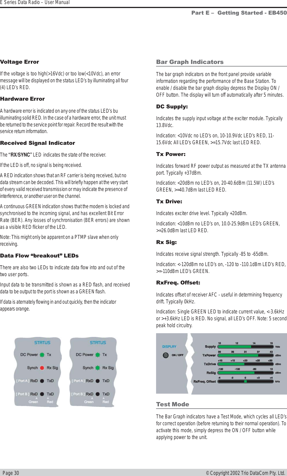   Page 30E Series Data Radio – User Manual© Copyright 2002 Trio DataCom Pty. Ltd.Bar Graph IndicatorsThe bar graph indicators on the front panel provide variableinformation regarding the performance of the Base Station. Toenable / disable the bar graph display depress the Display ON /OFF button. The display will turn off automatically after 5 minutes.DC Supply:Indicates the supply input voltage at the exciter module. Typically13.8Vdc.Indication: &lt;10Vdc no LED’s on, 10-10.9Vdc LED’s RED, 11-15.6Vdc All LED’s GREEN, &gt;=15.7Vdc last LED RED.Tx Power:Indicates forward RF power output as measured at the TX antennaport. Typically +37dBm.Indication: &lt;20dBm no LED’s on, 20-40.6dBm (11.5W) LED’sGREEN, &gt;=40.7dBm last LED RED.Tx Drive:Indicates exciter drive level. Typically +20dBm.Indication: &lt;10dBm no LED’s on, 10.0-25.9dBm LED’s GREEN,&gt;=26.0dBm last LED RED.Rx Sig:Indicates receive signal strength. Typically -85 to -65dBm.Indication: &lt;-120dBm no LED’s on, -120 to -110.1dBm LED’s RED,&gt;=-110dBm LED’s GREEN.RxFreq. Offset:Indicates offset of receiver AFC - useful in determining frequencydrift. Typically 0kHz.Indication: Single GREEN LED to indicate current value, &lt;-3.6kHzor &gt;+3.6kHz LED is RED. No signal, all LED’s OFF. Note: 5 secondpeak hold circuitry.Part E   Getting Started - EB450Test ModeThe Bar Graph indicators have a Test Mode, which cycles all LED’sfor correct operation (before returning to their normal operation). Toactivate this mode, simply depress the ON / OFF button whileapplying power to the unit.Voltage ErrorIf the voltage is too high(&gt;16Vdc) or too low(&lt;10Vdc), an errormessage will be displayed on the status LED’s by illuminating all four(4) LED’s RED.Hardware ErrorA hardware error is indicated on any one of the status LED’s builluminating solid RED. In the case of a hardware error, the unit mustbe returned to the service point for repair. Record the result with theservice return information.Received Signal IndicatorThe “RX/SYNC” LED  indicates the state of the receiver.If the LED is off, no signal is being received.A RED indication shows that an RF carrier is being received, but nodata stream can be decoded. This will briefly happen at the very startof every valid received transmission or may indicate the presence ofinterference, or another user on the channel.A continuous GREEN indication shows that the modem is locked andsynchronised to the incoming signal, and has excellent Bit ErrorRate (BER). Any losses of synchronisation (BER errors) are shownas a visible RED flicker of the LED.Note: This might only be apparent on a PTMP slave when onlyreceiving.Data Flow breakout LEDsThere are also two LEDs to indicate data flow into and out of thetwo user ports.Input data to be transmitted is shown as a RED flash, and receiveddata to be output to the port is shown as a GREEN flash.If data is aternately flowing in and out quickly, then the indicatorappears orange.