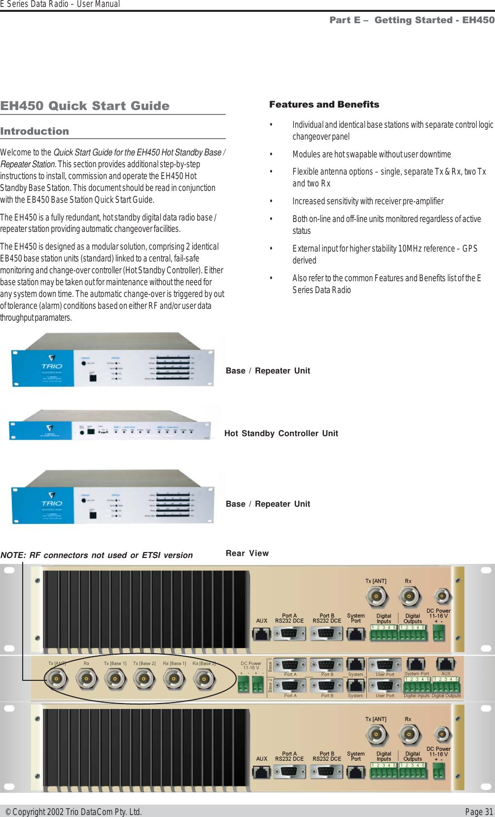 Page 31E Series Data Radio – User Manual © Copyright 2002 Trio DataCom Pty. Ltd.EH450 Quick Start GuideIntroductionWelcome to the Quick Start Guide for the EH450 Hot Standby Base /Repeater Station. This section provides additional step-by-stepinstructions to install, commission and operate the EH450 HotStandby Base Station. This document should be read in conjunctionwith the EB450 Base Station Quick Start Guide.The EH450 is a fully redundant, hot standby digital data radio base /repeater station providing automatic changeover facilities.The EH450 is designed as a modular solution, comprising 2 identicalEB450 base station units (standard) linked to a central, fail-safemonitoring and change-over controller (Hot Standby Controller). Eitherbase station may be taken out for maintenance without the need forany system down time. The automatic change-over is triggered by outof tolerance (alarm) conditions based on either RF and/or user datathroughput paramaters.Part E   Getting Started - EH450Features and Benefits• Individual and identical base stations with separate control logicchangeover panel• Modules are hot swapable without user downtime• Flexible antenna options – single, separate Tx &amp; Rx, two Txand two Rx• Increased sensitivity with receiver pre-amplifier• Both on-line and off-line units monitored regardless of activestatus• External input for higher stability 10MHz reference – GPSderived• Also refer to the common Features and Benefits list of the ESeries Data RadioBase / Repeater UnitHot Standby Controller UnitBase / Repeater UnitEH450 Hot Standby Base / Repeater UnitNOTE: RF connectors not used or ETSI version Rear View