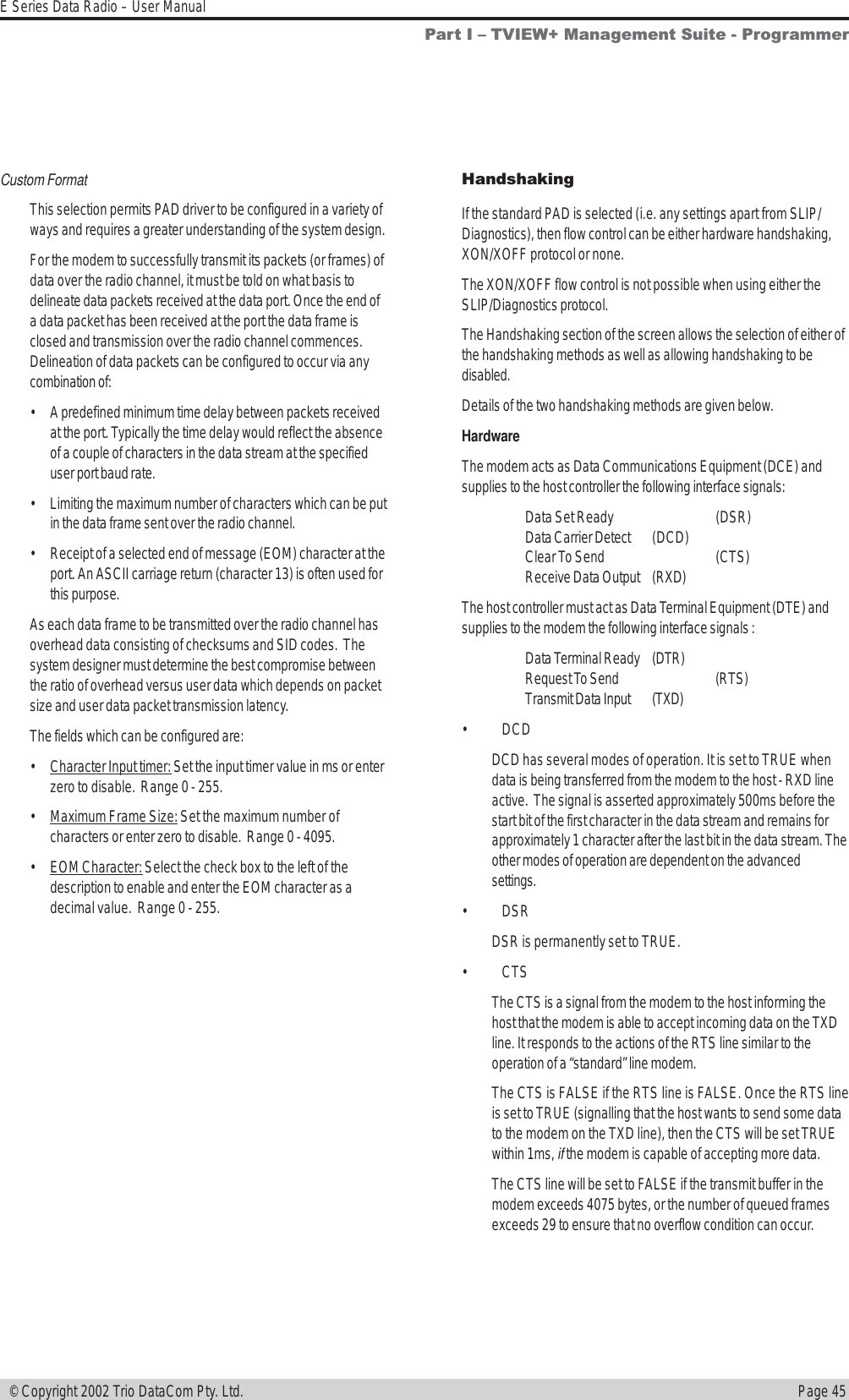 Page 45E Series Data Radio – User Manual © Copyright 2002 Trio DataCom Pty. Ltd.Custom FormatThis selection permits PAD driver to be configured in a variety ofways and requires a greater understanding of the system design.For the modem to successfully transmit its packets (or frames) ofdata over the radio channel, it must be told on what basis todelineate data packets received at the data port. Once the end ofa data packet has been received at the port the data frame isclosed and transmission over the radio channel commences.Delineation of data packets can be configured to occur via anycombination of:• A predefined minimum time delay between packets receivedat the port. Typically the time delay would reflect the absenceof a couple of characters in the data stream at the specifieduser port baud rate.• Limiting the maximum number of characters which can be putin the data frame sent over the radio channel.• Receipt of a selected end of message (EOM) character at theport. An ASCII carriage return (character 13) is often used forthis purpose.As each data frame to be transmitted over the radio channel hasoverhead data consisting of checksums and SID codes.  Thesystem designer must determine the best compromise betweenthe ratio of overhead versus user data which depends on packetsize and user data packet transmission latency.The fields which can be configured are:•Character Input timer: Set the input timer value in ms or enterzero to disable.  Range 0 - 255.•Maximum Frame Size: Set the maximum number ofcharacters or enter zero to disable.  Range 0 - 4095.•EOM Character: Select the check box to the left of thedescription to enable and enter the EOM character as adecimal value.  Range 0 - 255.HandshakingIf the standard PAD is selected (i.e. any settings apart from SLIP/Diagnostics), then flow control can be either hardware handshaking,XON/XOFF protocol or none.The XON/XOFF flow control is not possible when using either theSLIP/Diagnostics protocol.The Handshaking section of the screen allows the selection of either ofthe handshaking methods as well as allowing handshaking to bedisabled.Details of the two handshaking methods are given below.HardwareThe modem acts as Data Communications Equipment (DCE) andsupplies to the host controller the following interface signals:Data Set Ready (DSR)Data Carrier Detect (DCD)Clear To Send (CTS)Receive Data Output (RXD)The host controller must act as Data Terminal Equipment (DTE) andsupplies to the modem the following interface signals :Data Terminal Ready (DTR)Request To Send (RTS)Transmit Data Input (TXD)• DCDDCD has several modes of operation. It is set to TRUE whendata is being transferred from the modem to the host - RXD lineactive.  The signal is asserted approximately 500ms before thestart bit of the first character in the data stream and remains forapproximately 1 character after the last bit in the data stream. Theother modes of operation are dependent on the advancedsettings.• DSRDSR is permanently set to TRUE.• CTSThe CTS is a signal from the modem to the host informing thehost that the modem is able to accept incoming data on the TXDline. It responds to the actions of the RTS line similar to theoperation of a “standard” line modem.The CTS is FALSE if the RTS line is FALSE. Once the RTS lineis set to TRUE (signalling that the host wants to send some datato the modem on the TXD line), then the CTS will be set TRUEwithin 1ms, if the modem is capable of accepting more data.The CTS line will be set to FALSE if the transmit buffer in themodem exceeds 4075 bytes, or the number of queued framesexceeds 29 to ensure that no overflow condition can occur.Part I  TVIEW+ Management Suite - Programmer