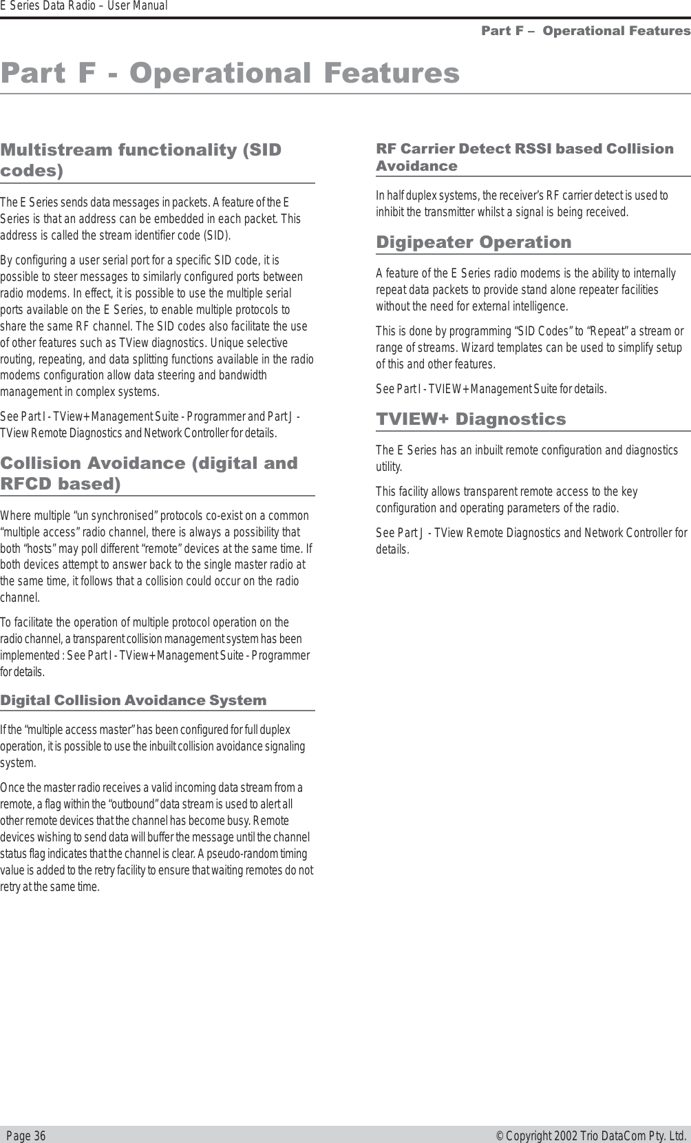   Page 36E Series Data Radio – User Manual© Copyright 2002 Trio DataCom Pty. Ltd.Part F - Operational FeaturesMultistream functionality (SIDcodes)The E Series sends data messages in packets. A feature of the ESeries is that an address can be embedded in each packet. Thisaddress is called the stream identifier code (SID).By configuring a user serial port for a specific SID code, it ispossible to steer messages to similarly configured ports betweenradio modems. In effect, it is possible to use the multiple serialports available on the E Series, to enable multiple protocols toshare the same RF channel. The SID codes also facilitate the useof other features such as TView diagnostics. Unique selectiverouting, repeating, and data splitting functions available in the radiomodems configuration allow data steering and bandwidthmanagement in complex systems.See Part I - TView+ Management Suite - Programmer and Part J -TView Remote Diagnostics and Network Controller for details.Collision Avoidance (digital andRFCD based)Where multiple “un synchronised” protocols co-exist on a common“multiple access” radio channel, there is always a possibility thatboth “hosts” may poll different “remote” devices at the same time. Ifboth devices attempt to answer back to the single master radio atthe same time, it follows that a collision could occur on the radiochannel.To facilitate the operation of multiple protocol operation on theradio channel, a transparent collision management system has beenimplemented : See Part I - TView+ Management Suite - Programmerfor details.Digital Collision Avoidance SystemIf the “multiple access master” has been configured for full duplexoperation, it is possible to use the inbuilt collision avoidance signalingsystem.Once the master radio receives a valid incoming data stream from aremote, a flag within the “outbound” data stream is used to alert allother remote devices that the channel has become busy. Remotedevices wishing to send data will buffer the message until the channelstatus flag indicates that the channel is clear. A pseudo-random timingvalue is added to the retry facility to ensure that waiting remotes do notretry at the same time.RF Carrier Detect RSSI based CollisionAvoidanceIn half duplex systems, the receiver’s RF carrier detect is used toinhibit the transmitter whilst a signal is being received.Digipeater OperationA feature of the E Series radio modems is the ability to internallyrepeat data packets to provide stand alone repeater facilitieswithout the need for external intelligence.This is done by programming “SID Codes” to “Repeat” a stream orrange of streams. Wizard templates can be used to simplify setupof this and other features.See Part I - TVIEW+ Management Suite for details.TVIEW+ DiagnosticsThe E Series has an inbuilt remote configuration and diagnosticsutility.This facility allows transparent remote access to the keyconfiguration and operating parameters of the radio.See Part J - TView Remote Diagnostics and Network Controller fordetails.Part F   Operational Features