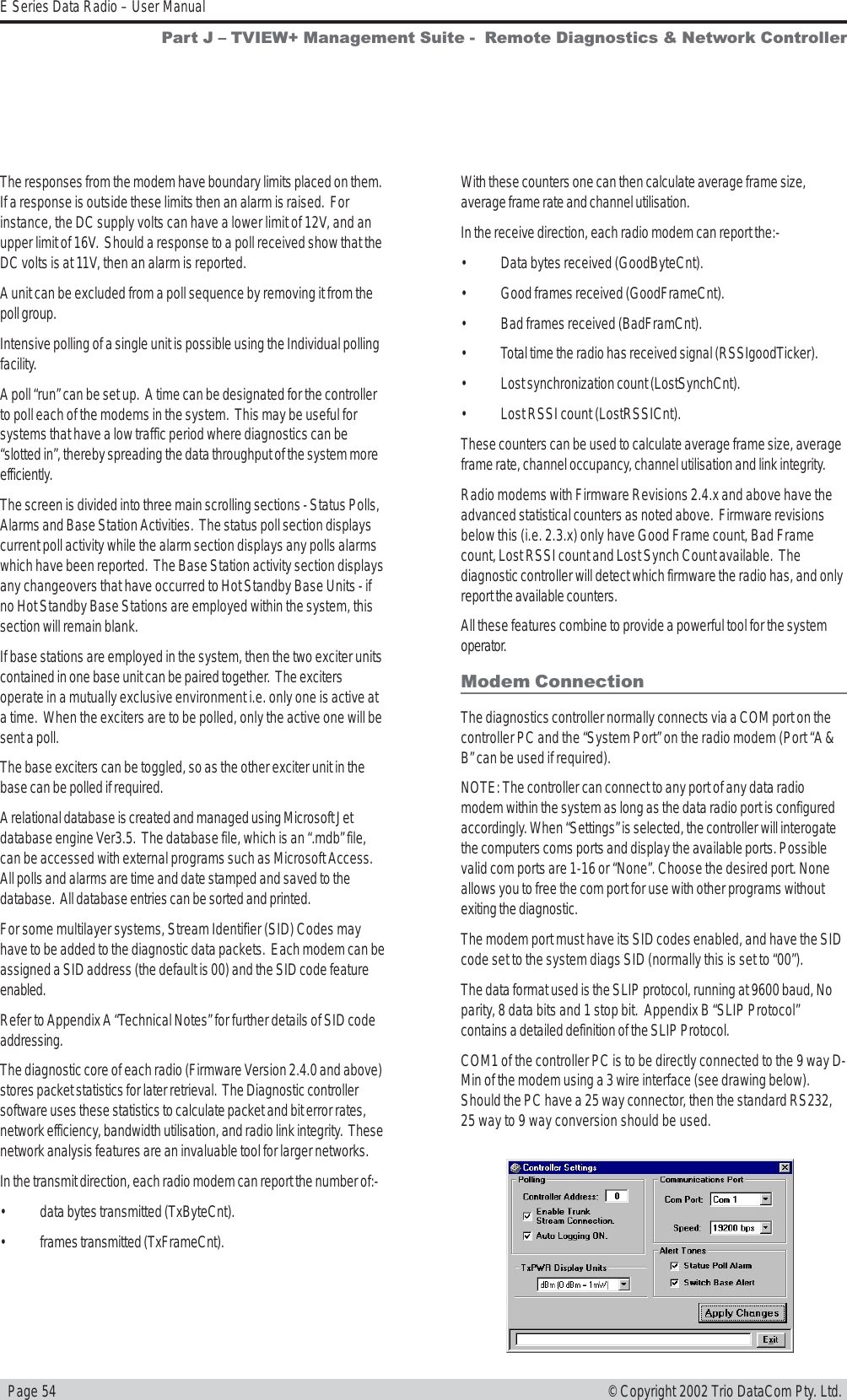   Page 54E Series Data Radio – User Manual© Copyright 2002 Trio DataCom Pty. Ltd.The responses from the modem have boundary limits placed on them.If a response is outside these limits then an alarm is raised.  Forinstance, the DC supply volts can have a lower limit of 12V, and anupper limit of 16V.  Should a response to a poll received show that theDC volts is at 11V, then an alarm is reported.A unit can be excluded from a poll sequence by removing it from thepoll group.Intensive polling of a single unit is possible using the Individual pollingfacility.A poll “run” can be set up.  A time can be designated for the controllerto poll each of the modems in the system.  This may be useful forsystems that have a low traffic period where diagnostics can be“slotted in”, thereby spreading the data throughput of the system moreefficiently.The screen is divided into three main scrolling sections - Status Polls,Alarms and Base Station Activities.  The status poll section displayscurrent poll activity while the alarm section displays any polls alarmswhich have been reported.  The Base Station activity section displaysany changeovers that have occurred to Hot Standby Base Units - ifno Hot Standby Base Stations are employed within the system, thissection will remain blank.If base stations are employed in the system, then the two exciter unitscontained in one base unit can be paired together.  The excitersoperate in a mutually exclusive environment i.e. only one is active ata time.  When the exciters are to be polled, only the active one will besent a poll.The base exciters can be toggled, so as the other exciter unit in thebase can be polled if required.A relational database is created and managed using Microsoft Jetdatabase engine Ver3.5.  The database file, which is an “.mdb” file,can be accessed with external programs such as Microsoft Access.All polls and alarms are time and date stamped and saved to thedatabase.  All database entries can be sorted and printed.For some multilayer systems, Stream Identifier (SID) Codes mayhave to be added to the diagnostic data packets.  Each modem can beassigned a SID address (the default is 00) and the SID code featureenabled.Refer to Appendix A “Technical Notes” for further details of SID codeaddressing.The diagnostic core of each radio (Firmware Version 2.4.0 and above)stores packet statistics for later retrieval.  The Diagnostic controllersoftware uses these statistics to calculate packet and bit error rates,network efficiency, bandwidth utilisation, and radio link integrity.  Thesenetwork analysis features are an invaluable tool for larger networks.In the transmit direction, each radio modem can report the number of:-• data bytes transmitted (TxByteCnt).• frames transmitted (TxFrameCnt).With these counters one can then calculate average frame size,average frame rate and channel utilisation.In the receive direction, each radio modem can report the:-• Data bytes received (GoodByteCnt).• Good frames received (GoodFrameCnt).• Bad frames received (BadFramCnt).• Total time the radio has received signal (RSSIgoodTicker).• Lost synchronization count (LostSynchCnt).• Lost RSSI count (LostRSSICnt).These counters can be used to calculate average frame size, averageframe rate, channel occupancy, channel utilisation and link integrity.Radio modems with Firmware Revisions 2.4.x and above have theadvanced statistical counters as noted above.  Firmware revisionsbelow this (i.e. 2.3.x) only have Good Frame count, Bad Framecount, Lost RSSI count and Lost Synch Count available.  Thediagnostic controller will detect which firmware the radio has, and onlyreport the available counters.All these features combine to provide a powerful tool for the systemoperator.Modem ConnectionThe diagnostics controller normally connects via a COM port on thecontroller PC and the “System Port” on the radio modem (Port “A &amp;B” can be used if required).NOTE: The controller can connect to any port of any data radiomodem within the system as long as the data radio port is configuredaccordingly. When “Settings” is selected, the controller will interogatethe computers coms ports and display the available ports. Possiblevalid com ports are 1-16 or “None”. Choose the desired port. Noneallows you to free the com port for use with other programs withoutexiting the diagnostic.The modem port must have its SID codes enabled, and have the SIDcode set to the system diags SID (normally this is set to “00”).The data format used is the SLIP protocol, running at 9600 baud, Noparity, 8 data bits and 1 stop bit.  Appendix B “SLIP Protocol”contains a detailed definition of the SLIP Protocol.COM1 of the controller PC is to be directly connected to the 9 way D-Min of the modem using a 3 wire interface (see drawing below).Should the PC have a 25 way connector, then the standard RS232,25 way to 9 way conversion should be used.Part J  TVIEW+ Management Suite -  Remote Diagnostics &amp; Network Controller