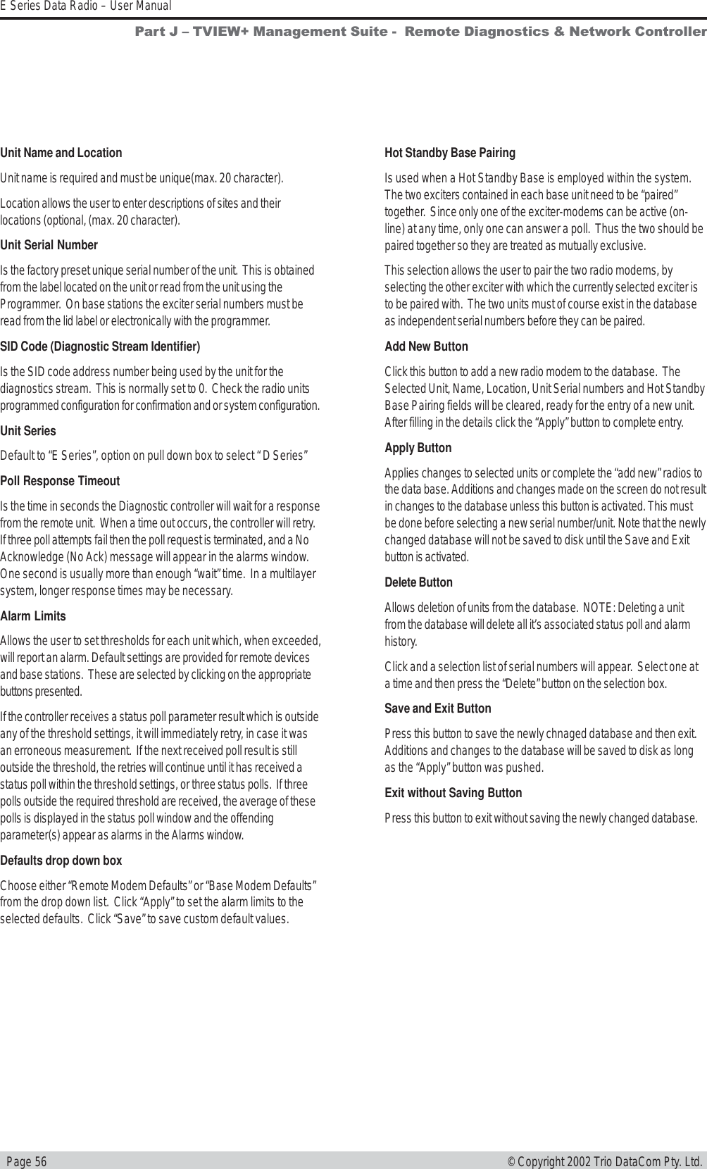   Page 56E Series Data Radio – User Manual© Copyright 2002 Trio DataCom Pty. Ltd.Unit Name and LocationUnit name is required and must be unique(max. 20 character).Location allows the user to enter descriptions of sites and theirlocations (optional, (max. 20 character).Unit Serial NumberIs the factory preset unique serial number of the unit.  This is obtainedfrom the label located on the unit or read from the unit using theProgrammer.  On base stations the exciter serial numbers must beread from the lid label or electronically with the programmer.SID Code (Diagnostic Stream Identifier)Is the SID code address number being used by the unit for thediagnostics stream.  This is normally set to 0.  Check the radio unitsprogrammed configuration for confirmation and or system configuration.Unit SeriesDefault to “E Series”, option on pull down box to select “ D Series”Poll Response TimeoutIs the time in seconds the Diagnostic controller will wait for a responsefrom the remote unit.  When a time out occurs, the controller will retry.If three poll attempts fail then the poll request is terminated, and a NoAcknowledge (No Ack) message will appear in the alarms window.One second is usually more than enough “wait” time.  In a multilayersystem, longer response times may be necessary.Alarm LimitsAllows the user to set thresholds for each unit which, when exceeded,will report an alarm. Default settings are provided for remote devicesand base stations.  These are selected by clicking on the appropriatebuttons presented.If the controller receives a status poll parameter result which is outsideany of the threshold settings, it will immediately retry, in case it wasan erroneous measurement.  If the next received poll result is stilloutside the threshold, the retries will continue until it has received astatus poll within the threshold settings, or three status polls.  If threepolls outside the required threshold are received, the average of thesepolls is displayed in the status poll window and the offendingparameter(s) appear as alarms in the Alarms window.Defaults drop down boxChoose either “Remote Modem Defaults” or “Base Modem Defaults”from the drop down list.  Click “Apply” to set the alarm limits to theselected defaults.  Click “Save” to save custom default values.Hot Standby Base PairingIs used when a Hot Standby Base is employed within the system.The two exciters contained in each base unit need to be “paired”together.  Since only one of the exciter-modems can be active (on-line) at any time, only one can answer a poll.  Thus the two should bepaired together so they are treated as mutually exclusive.This selection allows the user to pair the two radio modems, byselecting the other exciter with which the currently selected exciter isto be paired with.  The two units must of course exist in the databaseas independent serial numbers before they can be paired.Add New ButtonClick this button to add a new radio modem to the database.  TheSelected Unit, Name, Location, Unit Serial numbers and Hot StandbyBase Pairing fields will be cleared, ready for the entry of a new unit.After filling in the details click the “Apply” button to complete entry.Apply ButtonApplies changes to selected units or complete the “add new” radios tothe data base. Additions and changes made on the screen do not resultin changes to the database unless this button is activated. This mustbe done before selecting a new serial number/unit. Note that the newlychanged database will not be saved to disk until the Save and Exitbutton is activated.Delete ButtonAllows deletion of units from the database.  NOTE: Deleting a unitfrom the database will delete all it’s associated status poll and alarmhistory.Click and a selection list of serial numbers will appear.  Select one ata time and then press the “Delete” button on the selection box.Save and Exit ButtonPress this button to save the newly chnaged database and then exit.Additions and changes to the database will be saved to disk as longas the “Apply” button was pushed.Exit without Saving ButtonPress this button to exit without saving the newly changed database.Part J  TVIEW+ Management Suite -  Remote Diagnostics &amp; Network Controller