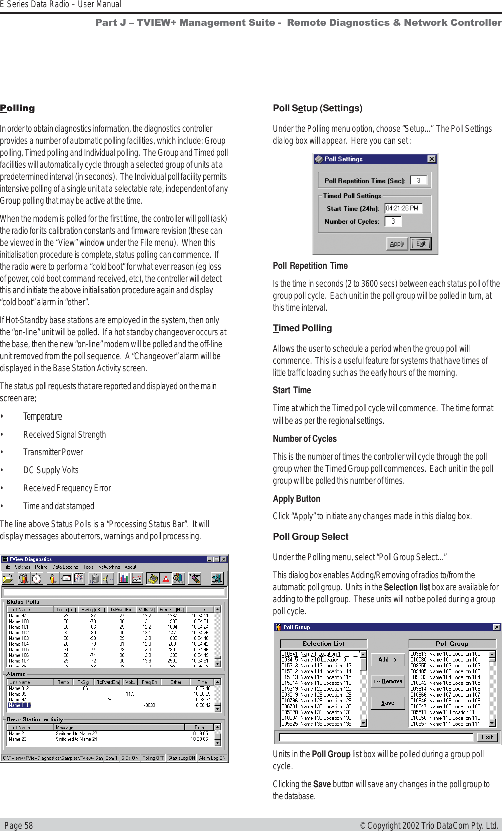   Page 58E Series Data Radio – User Manual© Copyright 2002 Trio DataCom Pty. Ltd.PollingIn order to obtain diagnostics information, the diagnostics controllerprovides a number of automatic polling facilities, which include: Grouppolling, Timed polling and Individual polling.  The Group and Timed pollfacilities will automatically cycle through a selected group of units at apredetermined interval (in seconds).  The Individual poll facility permitsintensive polling of a single unit at a selectable rate, independent of anyGroup polling that may be active at the time.When the modem is polled for the first time, the controller will poll (ask)the radio for its calibration constants and firmware revision (these canbe viewed in the “View” window under the File menu).  When thisinitialisation procedure is complete, status polling can commence.  Ifthe radio were to perform a “cold boot” for what ever reason (eg lossof power, cold boot command received, etc), the controller will detectthis and initiate the above initialisation procedure again and display“cold boot” alarm in “other”.If Hot-Standby base stations are employed in the system, then onlythe “on-line” unit will be polled.  If a hot standby changeover occurs atthe base, then the new “on-line” modem will be polled and the off-lineunit removed from the poll sequence.  A “Changeover” alarm will bedisplayed in the Base Station Activity screen.The status poll requests that are reported and displayed on the mainscreen are;• Temperature• Received Signal Strength• Transmitter Power• DC Supply Volts• Received Frequency Error• Time and dat stampedThe line above Status Polls is a “Processing Status Bar”.  It willdisplay messages about errors, warnings and poll processing.Poll Setup (Settings)Under the Polling menu option, choose “Setup...”  The Poll Settingsdialog box will appear.  Here you can set :Poll Repetition TimeIs the time in seconds (2 to 3600 secs) between each status poll of thegroup poll cycle.  Each unit in the poll group will be polled in turn, atthis time interval.Timed PollingAllows the user to schedule a period when the group poll willcommence.  This is a useful feature for systems that have times oflittle traffic loading such as the early hours of the morning.Start TimeTime at which the Timed poll cycle will commence.  The time formatwill be as per the regional settings.Number of CyclesThis is the number of times the controller will cycle through the pollgroup when the Timed Group poll commences.  Each unit in the pollgroup will be polled this number of times.Apply ButtonClick “Apply” to initiate any changes made in this dialog box.Poll Group SelectUnder the Polling menu, select “Poll Group Select...”This dialog box enables Adding/Removing of radios to/from theautomatic poll group.  Units in the Selection list box are available foradding to the poll group.  These units will not be polled during a grouppoll cycle.Units in the Poll Group list box will be polled during a group pollcycle.Clicking the Save button will save any changes in the poll group tothe database.Part J  TVIEW+ Management Suite -  Remote Diagnostics &amp; Network Controller